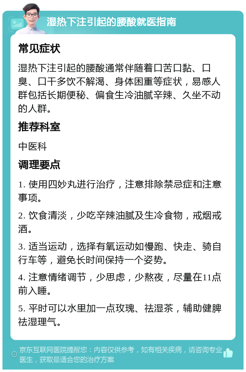 湿热下注引起的腰酸就医指南 常见症状 湿热下注引起的腰酸通常伴随着口苦口黏、口臭、口干多饮不解渴、身体困重等症状，易感人群包括长期便秘、偏食生冷油腻辛辣、久坐不动的人群。 推荐科室 中医科 调理要点 1. 使用四妙丸进行治疗，注意排除禁忌症和注意事项。 2. 饮食清淡，少吃辛辣油腻及生冷食物，戒烟戒酒。 3. 适当运动，选择有氧运动如慢跑、快走、骑自行车等，避免长时间保持一个姿势。 4. 注意情绪调节，少思虑，少熬夜，尽量在11点前入睡。 5. 平时可以水里加一点玫瑰、祛湿茶，辅助健脾祛湿理气。