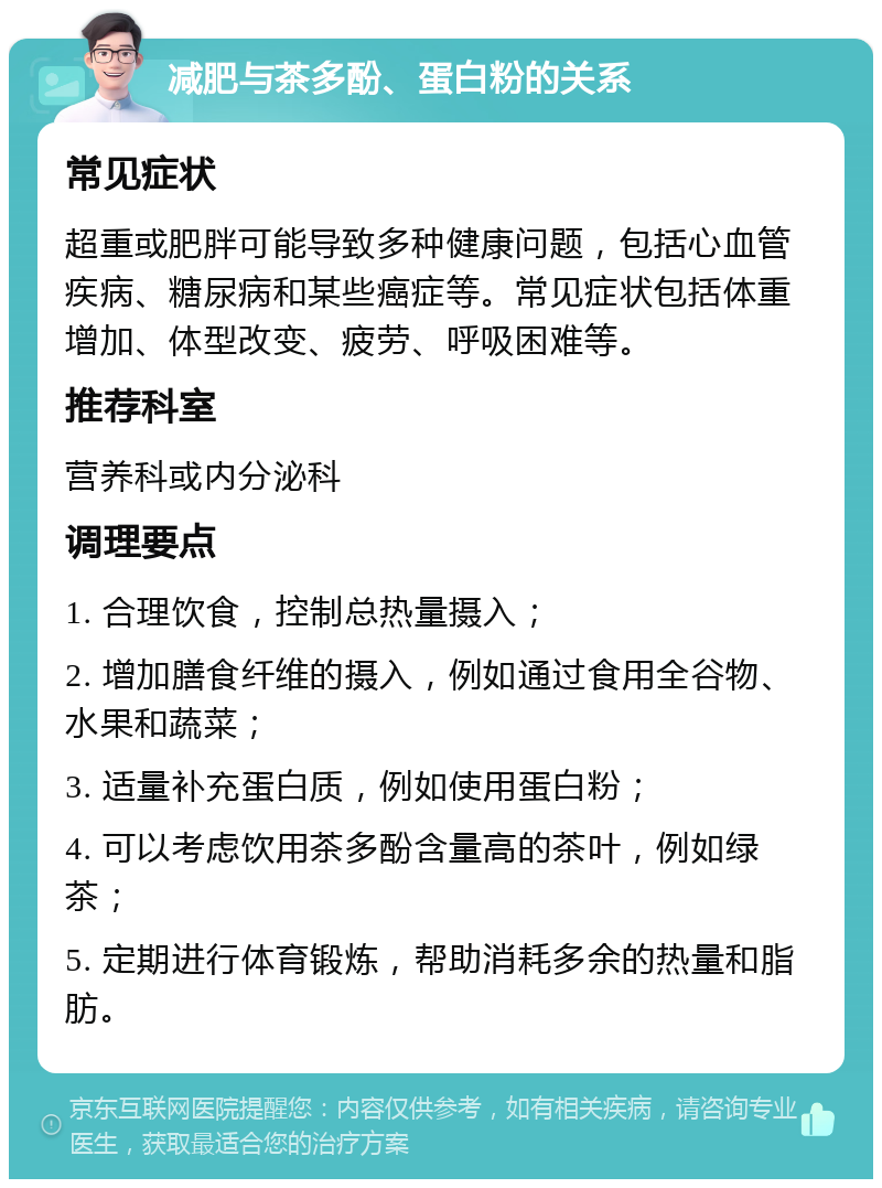 减肥与茶多酚、蛋白粉的关系 常见症状 超重或肥胖可能导致多种健康问题，包括心血管疾病、糖尿病和某些癌症等。常见症状包括体重增加、体型改变、疲劳、呼吸困难等。 推荐科室 营养科或内分泌科 调理要点 1. 合理饮食，控制总热量摄入； 2. 增加膳食纤维的摄入，例如通过食用全谷物、水果和蔬菜； 3. 适量补充蛋白质，例如使用蛋白粉； 4. 可以考虑饮用茶多酚含量高的茶叶，例如绿茶； 5. 定期进行体育锻炼，帮助消耗多余的热量和脂肪。