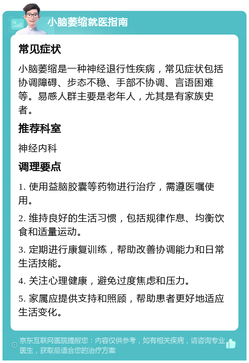 小脑萎缩就医指南 常见症状 小脑萎缩是一种神经退行性疾病，常见症状包括协调障碍、步态不稳、手部不协调、言语困难等。易感人群主要是老年人，尤其是有家族史者。 推荐科室 神经内科 调理要点 1. 使用益脑胶囊等药物进行治疗，需遵医嘱使用。 2. 维持良好的生活习惯，包括规律作息、均衡饮食和适量运动。 3. 定期进行康复训练，帮助改善协调能力和日常生活技能。 4. 关注心理健康，避免过度焦虑和压力。 5. 家属应提供支持和照顾，帮助患者更好地适应生活变化。