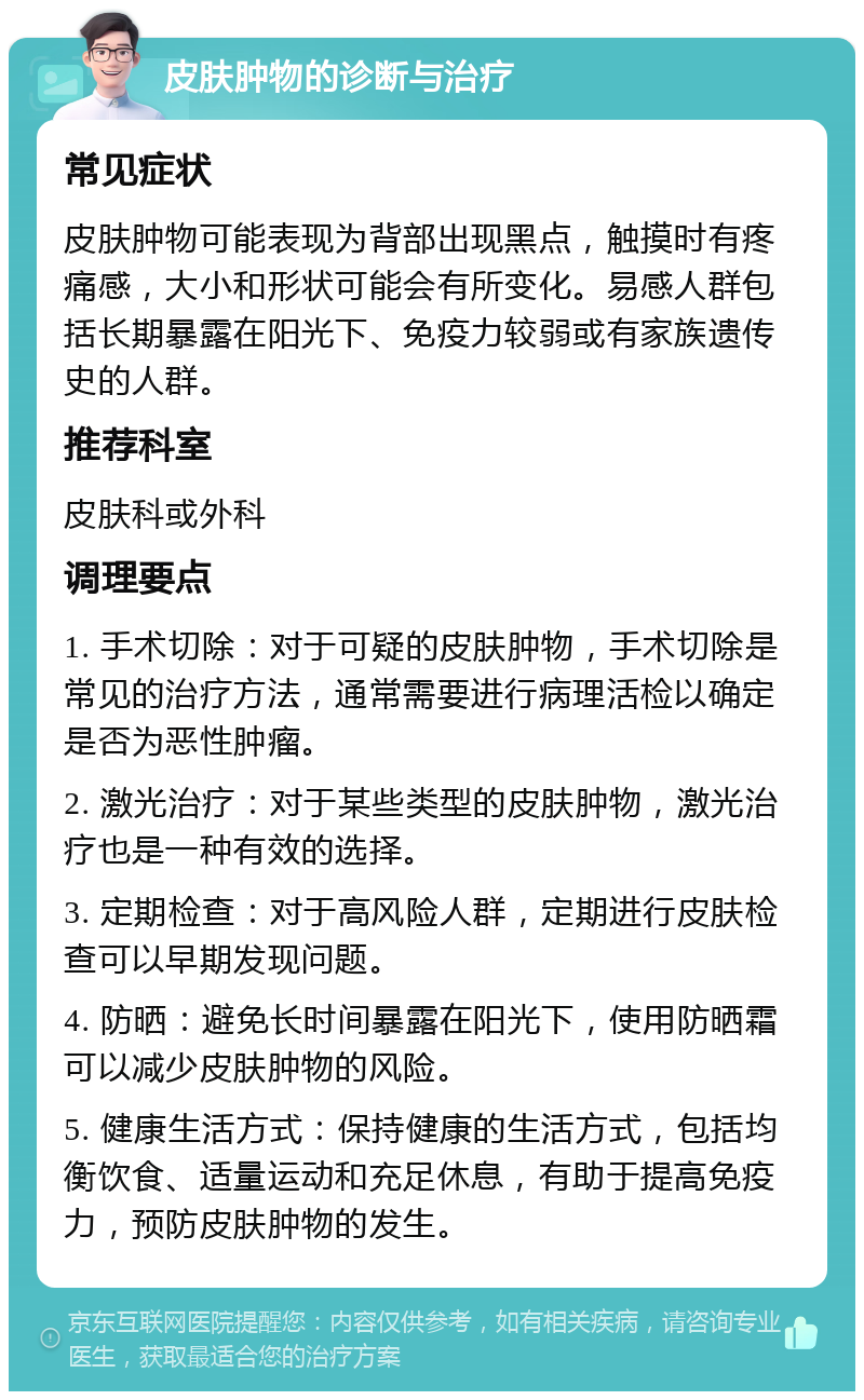 皮肤肿物的诊断与治疗 常见症状 皮肤肿物可能表现为背部出现黑点，触摸时有疼痛感，大小和形状可能会有所变化。易感人群包括长期暴露在阳光下、免疫力较弱或有家族遗传史的人群。 推荐科室 皮肤科或外科 调理要点 1. 手术切除：对于可疑的皮肤肿物，手术切除是常见的治疗方法，通常需要进行病理活检以确定是否为恶性肿瘤。 2. 激光治疗：对于某些类型的皮肤肿物，激光治疗也是一种有效的选择。 3. 定期检查：对于高风险人群，定期进行皮肤检查可以早期发现问题。 4. 防晒：避免长时间暴露在阳光下，使用防晒霜可以减少皮肤肿物的风险。 5. 健康生活方式：保持健康的生活方式，包括均衡饮食、适量运动和充足休息，有助于提高免疫力，预防皮肤肿物的发生。