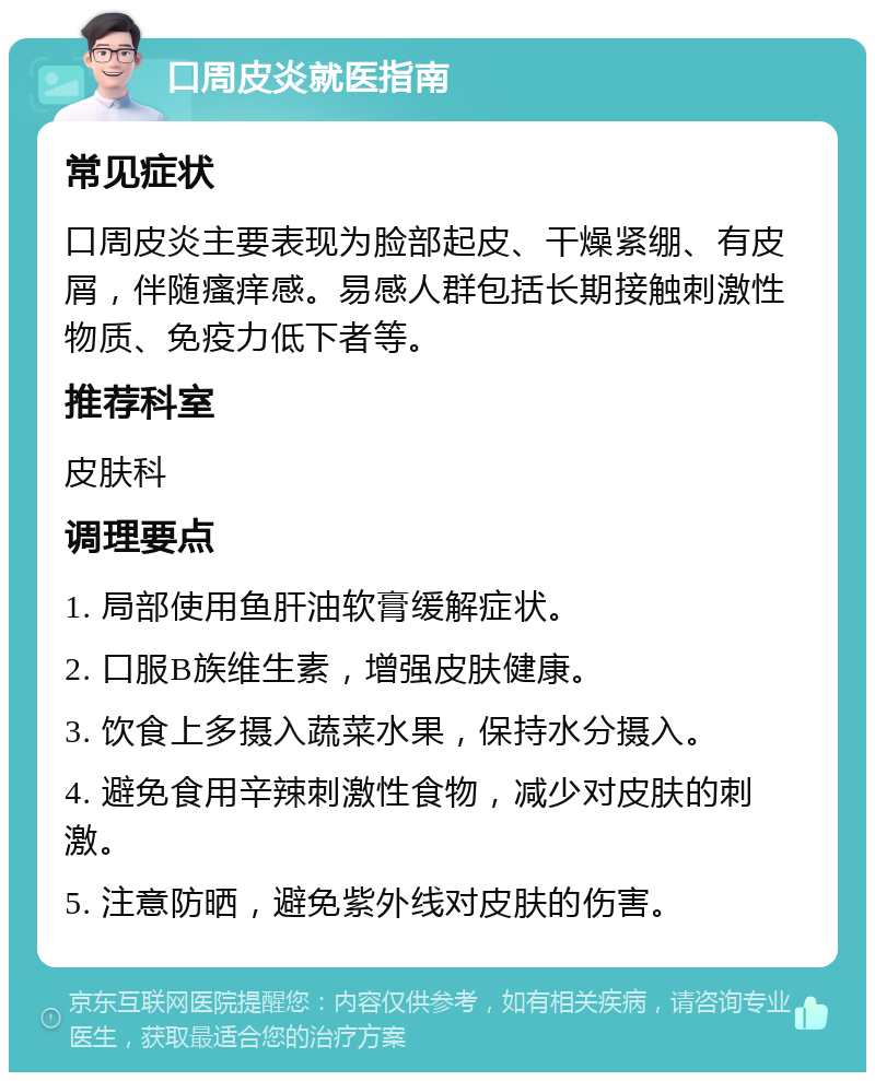 口周皮炎就医指南 常见症状 口周皮炎主要表现为脸部起皮、干燥紧绷、有皮屑，伴随瘙痒感。易感人群包括长期接触刺激性物质、免疫力低下者等。 推荐科室 皮肤科 调理要点 1. 局部使用鱼肝油软膏缓解症状。 2. 口服B族维生素，增强皮肤健康。 3. 饮食上多摄入蔬菜水果，保持水分摄入。 4. 避免食用辛辣刺激性食物，减少对皮肤的刺激。 5. 注意防晒，避免紫外线对皮肤的伤害。