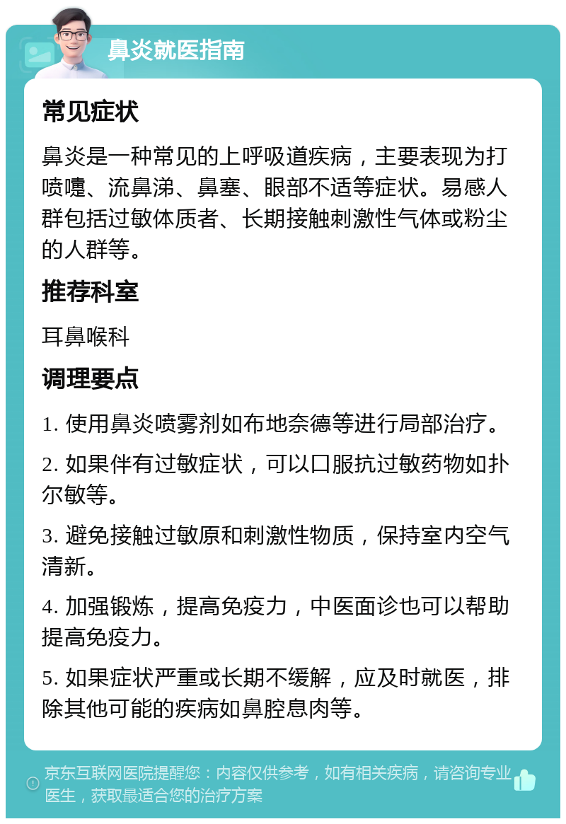 鼻炎就医指南 常见症状 鼻炎是一种常见的上呼吸道疾病，主要表现为打喷嚏、流鼻涕、鼻塞、眼部不适等症状。易感人群包括过敏体质者、长期接触刺激性气体或粉尘的人群等。 推荐科室 耳鼻喉科 调理要点 1. 使用鼻炎喷雾剂如布地奈德等进行局部治疗。 2. 如果伴有过敏症状，可以口服抗过敏药物如扑尔敏等。 3. 避免接触过敏原和刺激性物质，保持室内空气清新。 4. 加强锻炼，提高免疫力，中医面诊也可以帮助提高免疫力。 5. 如果症状严重或长期不缓解，应及时就医，排除其他可能的疾病如鼻腔息肉等。