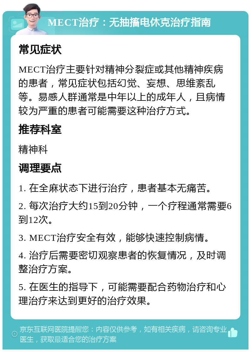 MECT治疗：无抽搐电休克治疗指南 常见症状 MECT治疗主要针对精神分裂症或其他精神疾病的患者，常见症状包括幻觉、妄想、思维紊乱等。易感人群通常是中年以上的成年人，且病情较为严重的患者可能需要这种治疗方式。 推荐科室 精神科 调理要点 1. 在全麻状态下进行治疗，患者基本无痛苦。 2. 每次治疗大约15到20分钟，一个疗程通常需要6到12次。 3. MECT治疗安全有效，能够快速控制病情。 4. 治疗后需要密切观察患者的恢复情况，及时调整治疗方案。 5. 在医生的指导下，可能需要配合药物治疗和心理治疗来达到更好的治疗效果。