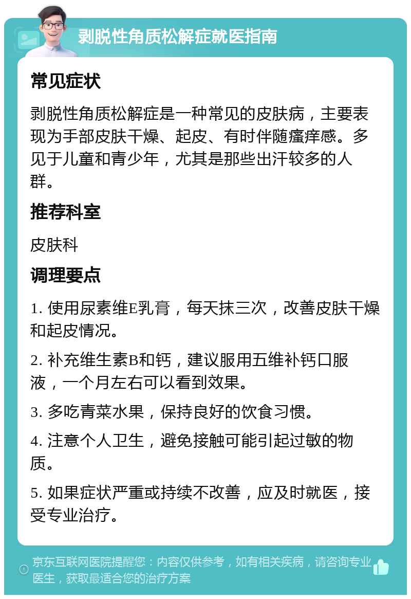 剥脱性角质松解症就医指南 常见症状 剥脱性角质松解症是一种常见的皮肤病，主要表现为手部皮肤干燥、起皮、有时伴随瘙痒感。多见于儿童和青少年，尤其是那些出汗较多的人群。 推荐科室 皮肤科 调理要点 1. 使用尿素维E乳膏，每天抹三次，改善皮肤干燥和起皮情况。 2. 补充维生素B和钙，建议服用五维补钙口服液，一个月左右可以看到效果。 3. 多吃青菜水果，保持良好的饮食习惯。 4. 注意个人卫生，避免接触可能引起过敏的物质。 5. 如果症状严重或持续不改善，应及时就医，接受专业治疗。