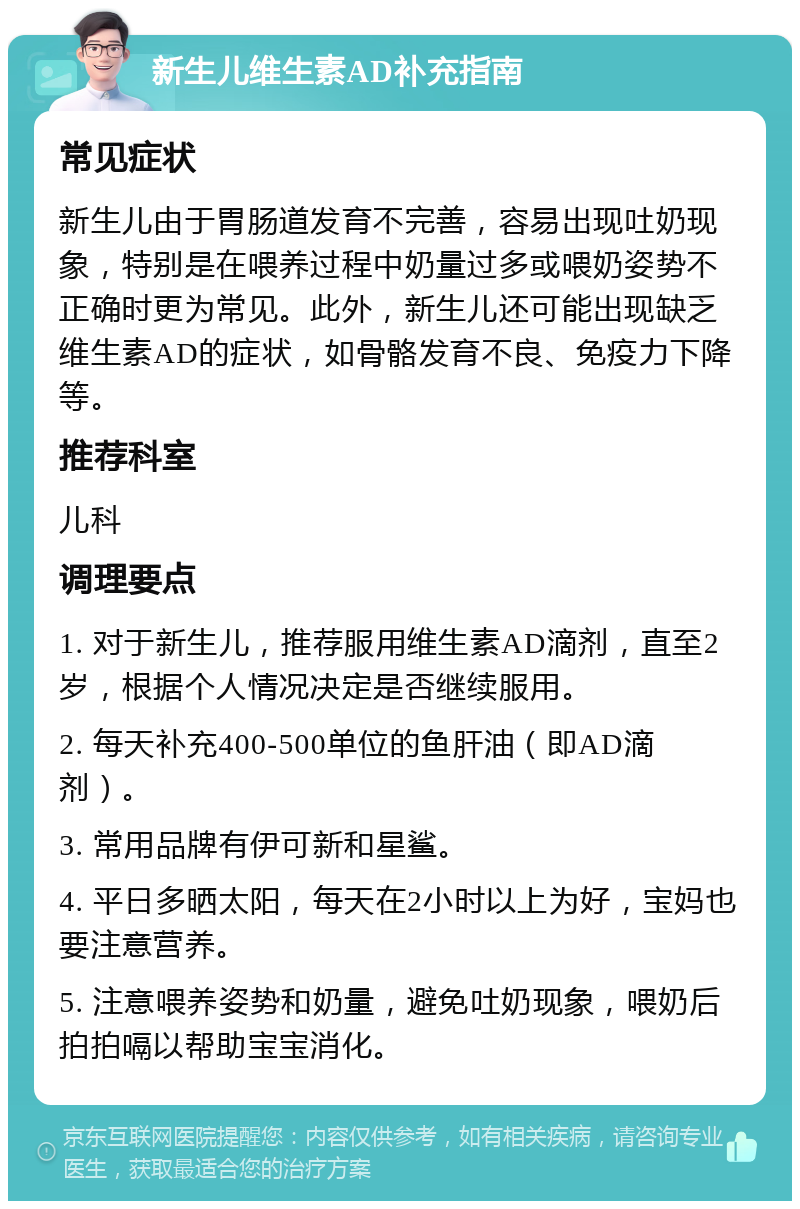 新生儿维生素AD补充指南 常见症状 新生儿由于胃肠道发育不完善，容易出现吐奶现象，特别是在喂养过程中奶量过多或喂奶姿势不正确时更为常见。此外，新生儿还可能出现缺乏维生素AD的症状，如骨骼发育不良、免疫力下降等。 推荐科室 儿科 调理要点 1. 对于新生儿，推荐服用维生素AD滴剂，直至2岁，根据个人情况决定是否继续服用。 2. 每天补充400-500单位的鱼肝油（即AD滴剂）。 3. 常用品牌有伊可新和星鲨。 4. 平日多晒太阳，每天在2小时以上为好，宝妈也要注意营养。 5. 注意喂养姿势和奶量，避免吐奶现象，喂奶后拍拍嗝以帮助宝宝消化。