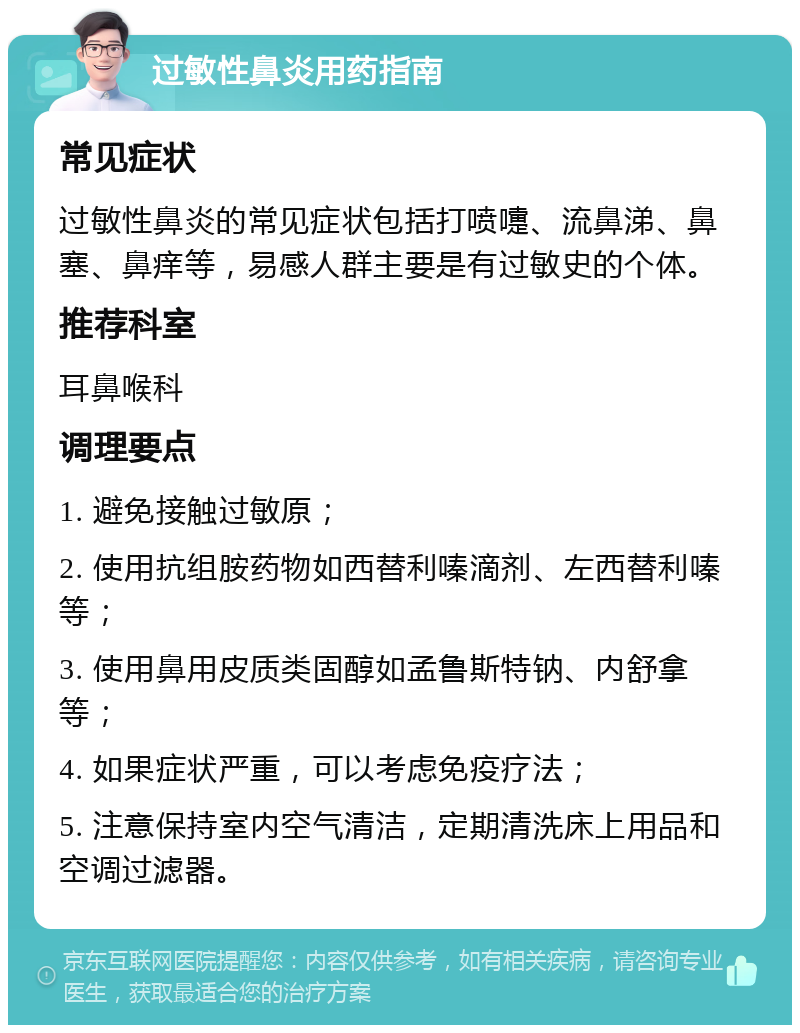 过敏性鼻炎用药指南 常见症状 过敏性鼻炎的常见症状包括打喷嚏、流鼻涕、鼻塞、鼻痒等，易感人群主要是有过敏史的个体。 推荐科室 耳鼻喉科 调理要点 1. 避免接触过敏原； 2. 使用抗组胺药物如西替利嗪滴剂、左西替利嗪等； 3. 使用鼻用皮质类固醇如孟鲁斯特钠、内舒拿等； 4. 如果症状严重，可以考虑免疫疗法； 5. 注意保持室内空气清洁，定期清洗床上用品和空调过滤器。