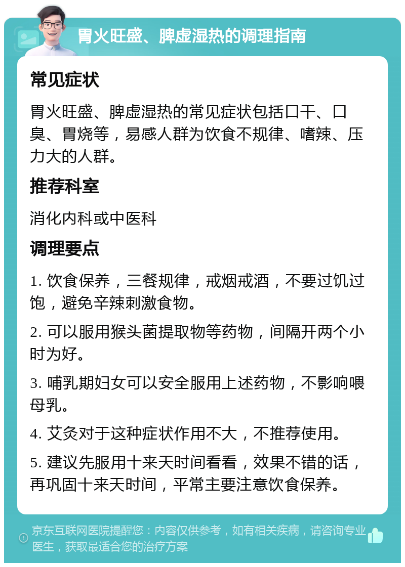 胃火旺盛、脾虚湿热的调理指南 常见症状 胃火旺盛、脾虚湿热的常见症状包括口干、口臭、胃烧等，易感人群为饮食不规律、嗜辣、压力大的人群。 推荐科室 消化内科或中医科 调理要点 1. 饮食保养，三餐规律，戒烟戒酒，不要过饥过饱，避免辛辣刺激食物。 2. 可以服用猴头菌提取物等药物，间隔开两个小时为好。 3. 哺乳期妇女可以安全服用上述药物，不影响喂母乳。 4. 艾灸对于这种症状作用不大，不推荐使用。 5. 建议先服用十来天时间看看，效果不错的话，再巩固十来天时间，平常主要注意饮食保养。