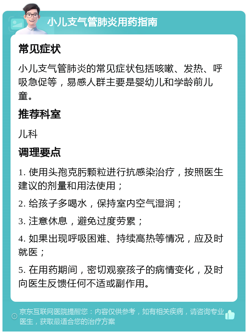 小儿支气管肺炎用药指南 常见症状 小儿支气管肺炎的常见症状包括咳嗽、发热、呼吸急促等，易感人群主要是婴幼儿和学龄前儿童。 推荐科室 儿科 调理要点 1. 使用头孢克肟颗粒进行抗感染治疗，按照医生建议的剂量和用法使用； 2. 给孩子多喝水，保持室内空气湿润； 3. 注意休息，避免过度劳累； 4. 如果出现呼吸困难、持续高热等情况，应及时就医； 5. 在用药期间，密切观察孩子的病情变化，及时向医生反馈任何不适或副作用。