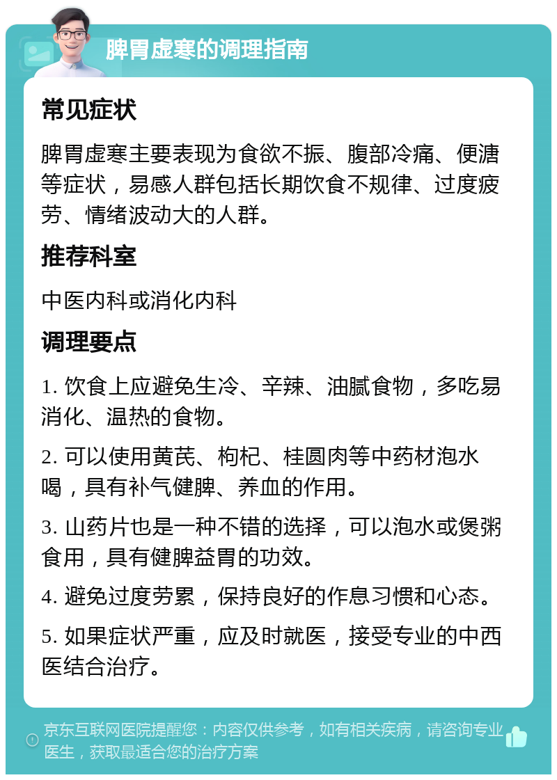 脾胃虚寒的调理指南 常见症状 脾胃虚寒主要表现为食欲不振、腹部冷痛、便溏等症状，易感人群包括长期饮食不规律、过度疲劳、情绪波动大的人群。 推荐科室 中医内科或消化内科 调理要点 1. 饮食上应避免生冷、辛辣、油腻食物，多吃易消化、温热的食物。 2. 可以使用黄芪、枸杞、桂圆肉等中药材泡水喝，具有补气健脾、养血的作用。 3. 山药片也是一种不错的选择，可以泡水或煲粥食用，具有健脾益胃的功效。 4. 避免过度劳累，保持良好的作息习惯和心态。 5. 如果症状严重，应及时就医，接受专业的中西医结合治疗。