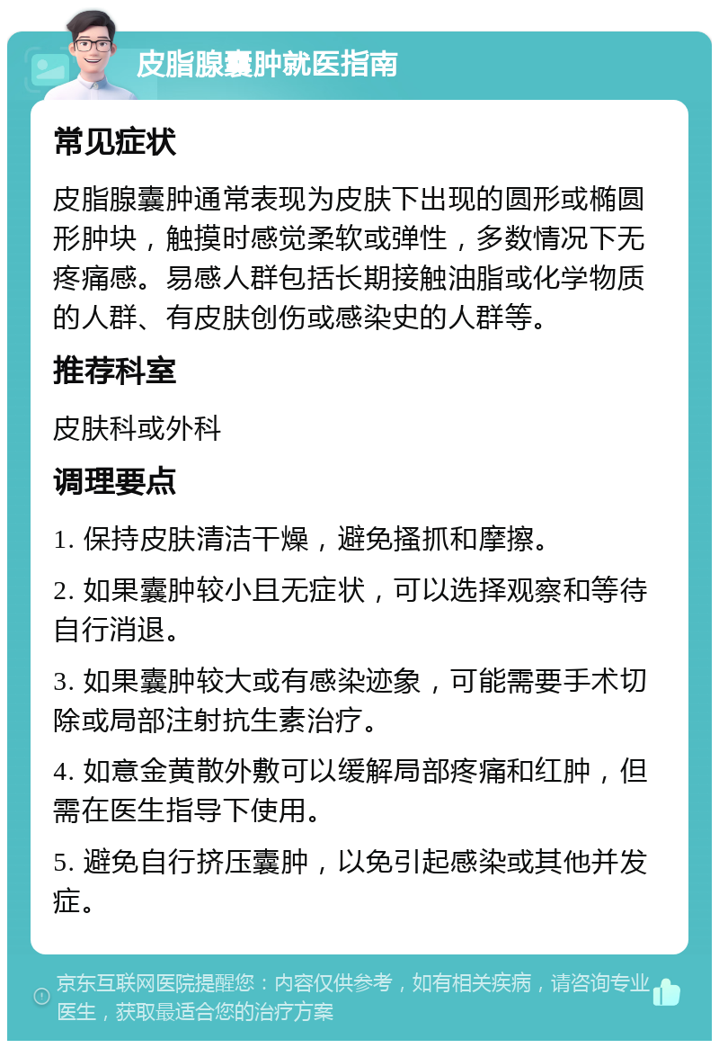 皮脂腺囊肿就医指南 常见症状 皮脂腺囊肿通常表现为皮肤下出现的圆形或椭圆形肿块，触摸时感觉柔软或弹性，多数情况下无疼痛感。易感人群包括长期接触油脂或化学物质的人群、有皮肤创伤或感染史的人群等。 推荐科室 皮肤科或外科 调理要点 1. 保持皮肤清洁干燥，避免搔抓和摩擦。 2. 如果囊肿较小且无症状，可以选择观察和等待自行消退。 3. 如果囊肿较大或有感染迹象，可能需要手术切除或局部注射抗生素治疗。 4. 如意金黄散外敷可以缓解局部疼痛和红肿，但需在医生指导下使用。 5. 避免自行挤压囊肿，以免引起感染或其他并发症。