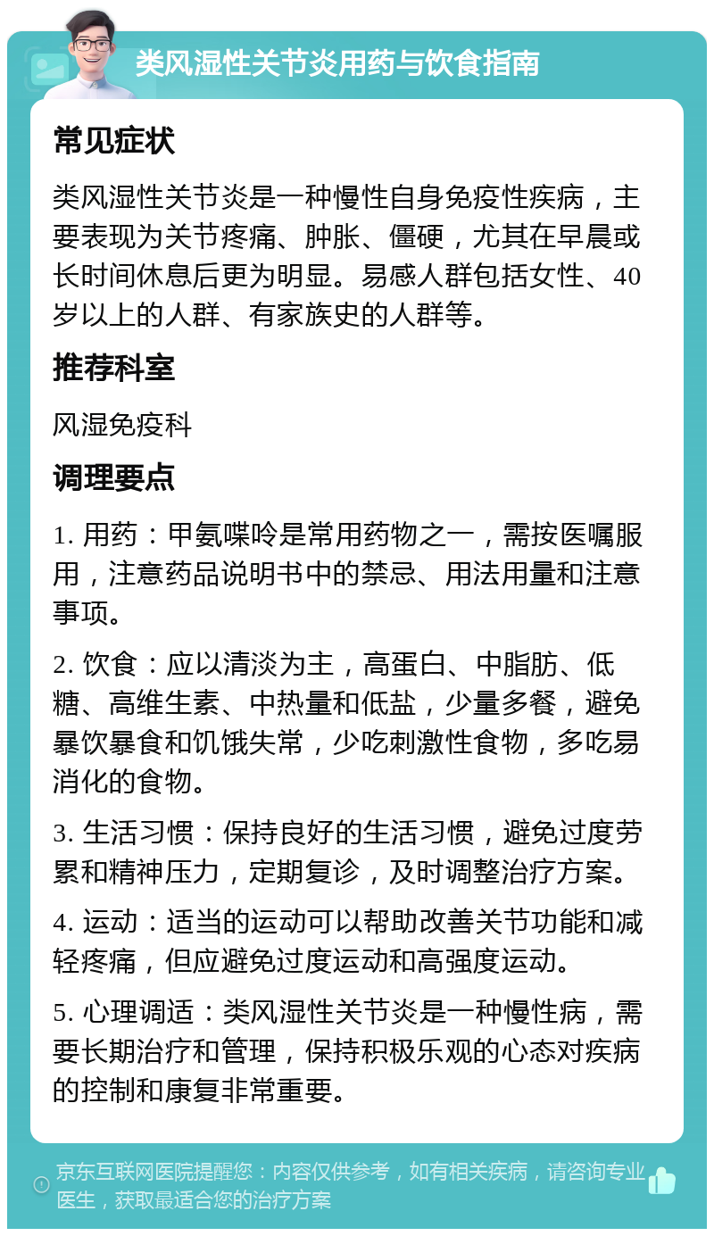 类风湿性关节炎用药与饮食指南 常见症状 类风湿性关节炎是一种慢性自身免疫性疾病，主要表现为关节疼痛、肿胀、僵硬，尤其在早晨或长时间休息后更为明显。易感人群包括女性、40岁以上的人群、有家族史的人群等。 推荐科室 风湿免疫科 调理要点 1. 用药：甲氨喋呤是常用药物之一，需按医嘱服用，注意药品说明书中的禁忌、用法用量和注意事项。 2. 饮食：应以清淡为主，高蛋白、中脂肪、低糖、高维生素、中热量和低盐，少量多餐，避免暴饮暴食和饥饿失常，少吃刺激性食物，多吃易消化的食物。 3. 生活习惯：保持良好的生活习惯，避免过度劳累和精神压力，定期复诊，及时调整治疗方案。 4. 运动：适当的运动可以帮助改善关节功能和减轻疼痛，但应避免过度运动和高强度运动。 5. 心理调适：类风湿性关节炎是一种慢性病，需要长期治疗和管理，保持积极乐观的心态对疾病的控制和康复非常重要。