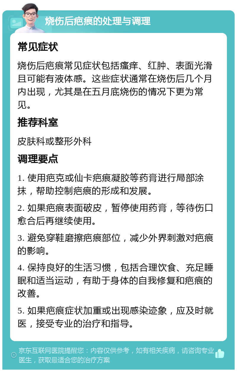 烧伤后疤痕的处理与调理 常见症状 烧伤后疤痕常见症状包括瘙痒、红肿、表面光滑且可能有液体感。这些症状通常在烧伤后几个月内出现，尤其是在五月底烧伤的情况下更为常见。 推荐科室 皮肤科或整形外科 调理要点 1. 使用疤克或仙卡疤痕凝胶等药膏进行局部涂抹，帮助控制疤痕的形成和发展。 2. 如果疤痕表面破皮，暂停使用药膏，等待伤口愈合后再继续使用。 3. 避免穿鞋磨擦疤痕部位，减少外界刺激对疤痕的影响。 4. 保持良好的生活习惯，包括合理饮食、充足睡眠和适当运动，有助于身体的自我修复和疤痕的改善。 5. 如果疤痕症状加重或出现感染迹象，应及时就医，接受专业的治疗和指导。