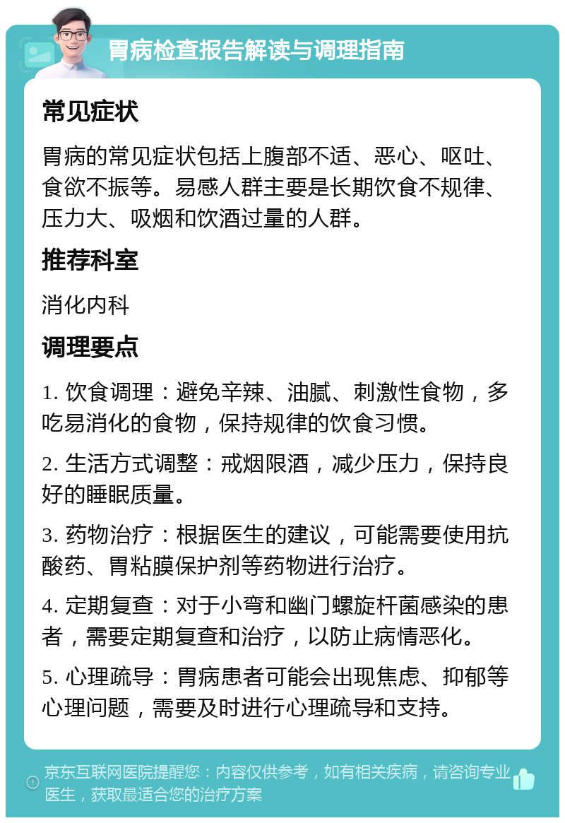 胃病检查报告解读与调理指南 常见症状 胃病的常见症状包括上腹部不适、恶心、呕吐、食欲不振等。易感人群主要是长期饮食不规律、压力大、吸烟和饮酒过量的人群。 推荐科室 消化内科 调理要点 1. 饮食调理：避免辛辣、油腻、刺激性食物，多吃易消化的食物，保持规律的饮食习惯。 2. 生活方式调整：戒烟限酒，减少压力，保持良好的睡眠质量。 3. 药物治疗：根据医生的建议，可能需要使用抗酸药、胃粘膜保护剂等药物进行治疗。 4. 定期复查：对于小弯和幽门螺旋杆菌感染的患者，需要定期复查和治疗，以防止病情恶化。 5. 心理疏导：胃病患者可能会出现焦虑、抑郁等心理问题，需要及时进行心理疏导和支持。