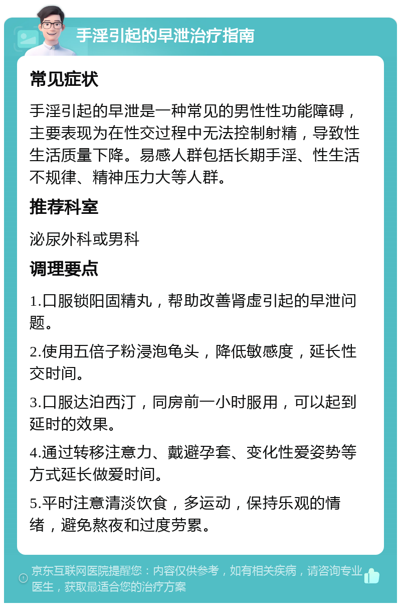 手淫引起的早泄治疗指南 常见症状 手淫引起的早泄是一种常见的男性性功能障碍，主要表现为在性交过程中无法控制射精，导致性生活质量下降。易感人群包括长期手淫、性生活不规律、精神压力大等人群。 推荐科室 泌尿外科或男科 调理要点 1.口服锁阳固精丸，帮助改善肾虚引起的早泄问题。 2.使用五倍子粉浸泡龟头，降低敏感度，延长性交时间。 3.口服达泊西汀，同房前一小时服用，可以起到延时的效果。 4.通过转移注意力、戴避孕套、变化性爱姿势等方式延长做爱时间。 5.平时注意清淡饮食，多运动，保持乐观的情绪，避免熬夜和过度劳累。