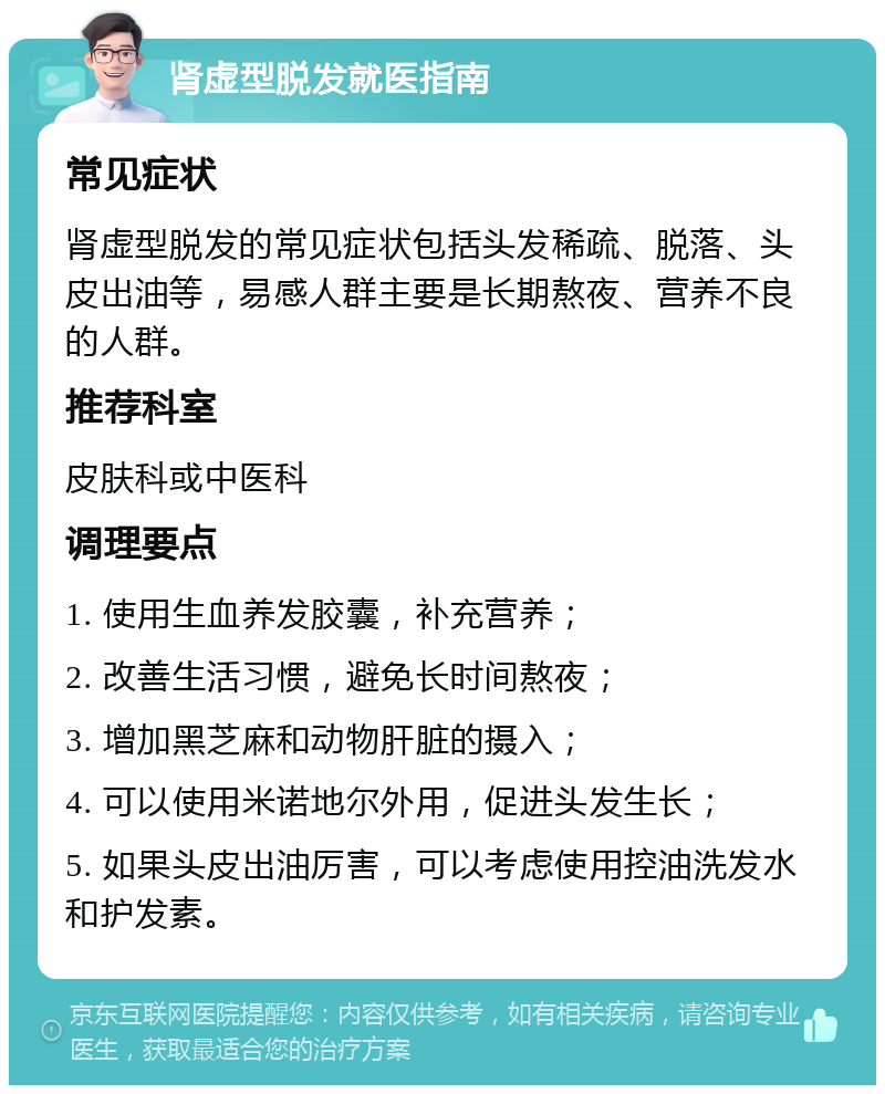 肾虚型脱发就医指南 常见症状 肾虚型脱发的常见症状包括头发稀疏、脱落、头皮出油等，易感人群主要是长期熬夜、营养不良的人群。 推荐科室 皮肤科或中医科 调理要点 1. 使用生血养发胶囊，补充营养； 2. 改善生活习惯，避免长时间熬夜； 3. 增加黑芝麻和动物肝脏的摄入； 4. 可以使用米诺地尔外用，促进头发生长； 5. 如果头皮出油厉害，可以考虑使用控油洗发水和护发素。