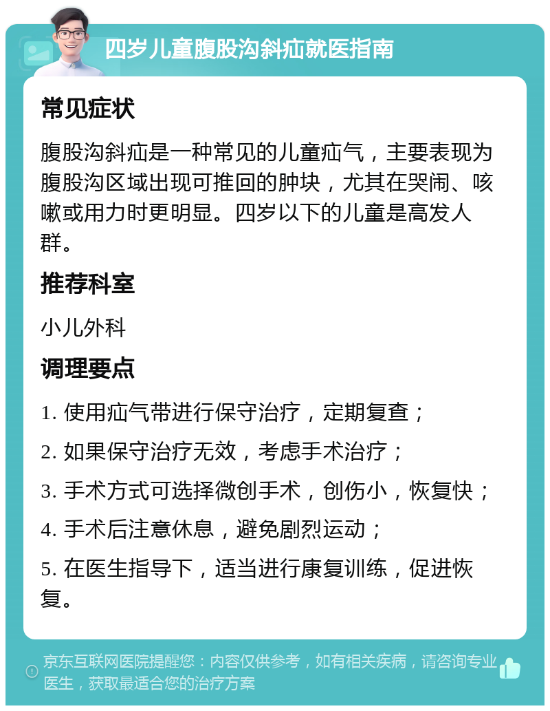 四岁儿童腹股沟斜疝就医指南 常见症状 腹股沟斜疝是一种常见的儿童疝气，主要表现为腹股沟区域出现可推回的肿块，尤其在哭闹、咳嗽或用力时更明显。四岁以下的儿童是高发人群。 推荐科室 小儿外科 调理要点 1. 使用疝气带进行保守治疗，定期复查； 2. 如果保守治疗无效，考虑手术治疗； 3. 手术方式可选择微创手术，创伤小，恢复快； 4. 手术后注意休息，避免剧烈运动； 5. 在医生指导下，适当进行康复训练，促进恢复。