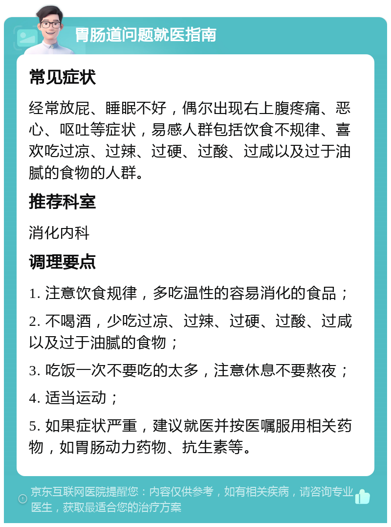 胃肠道问题就医指南 常见症状 经常放屁、睡眠不好，偶尔出现右上腹疼痛、恶心、呕吐等症状，易感人群包括饮食不规律、喜欢吃过凉、过辣、过硬、过酸、过咸以及过于油腻的食物的人群。 推荐科室 消化内科 调理要点 1. 注意饮食规律，多吃温性的容易消化的食品； 2. 不喝酒，少吃过凉、过辣、过硬、过酸、过咸以及过于油腻的食物； 3. 吃饭一次不要吃的太多，注意休息不要熬夜； 4. 适当运动； 5. 如果症状严重，建议就医并按医嘱服用相关药物，如胃肠动力药物、抗生素等。