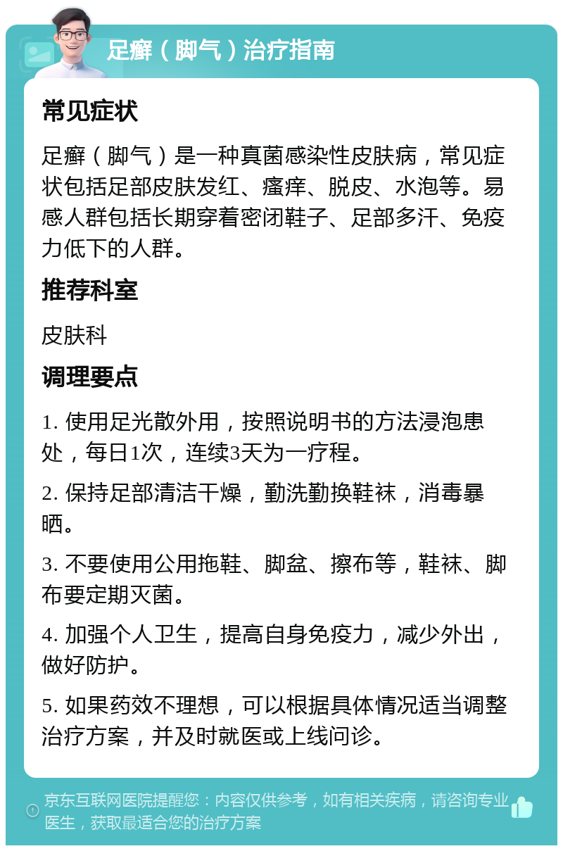 足癣（脚气）治疗指南 常见症状 足癣（脚气）是一种真菌感染性皮肤病，常见症状包括足部皮肤发红、瘙痒、脱皮、水泡等。易感人群包括长期穿着密闭鞋子、足部多汗、免疫力低下的人群。 推荐科室 皮肤科 调理要点 1. 使用足光散外用，按照说明书的方法浸泡患处，每日1次，连续3天为一疗程。 2. 保持足部清洁干燥，勤洗勤换鞋袜，消毒暴晒。 3. 不要使用公用拖鞋、脚盆、擦布等，鞋袜、脚布要定期灭菌。 4. 加强个人卫生，提高自身免疫力，减少外出，做好防护。 5. 如果药效不理想，可以根据具体情况适当调整治疗方案，并及时就医或上线问诊。