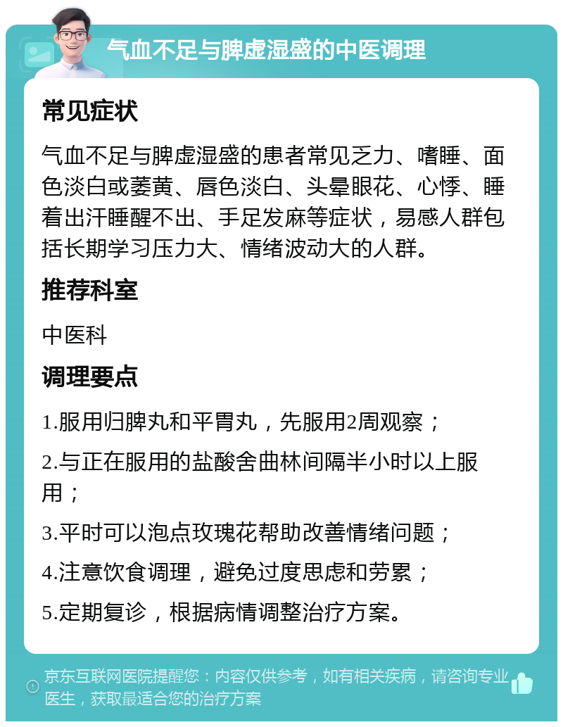 气血不足与脾虚湿盛的中医调理 常见症状 气血不足与脾虚湿盛的患者常见乏力、嗜睡、面色淡白或萎黄、唇色淡白、头晕眼花、心悸、睡着出汗睡醒不出、手足发麻等症状，易感人群包括长期学习压力大、情绪波动大的人群。 推荐科室 中医科 调理要点 1.服用归脾丸和平胃丸，先服用2周观察； 2.与正在服用的盐酸舍曲林间隔半小时以上服用； 3.平时可以泡点玫瑰花帮助改善情绪问题； 4.注意饮食调理，避免过度思虑和劳累； 5.定期复诊，根据病情调整治疗方案。