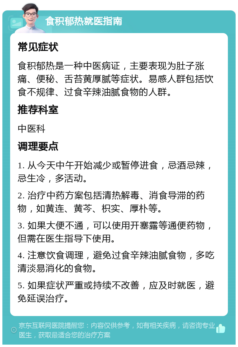 食积郁热就医指南 常见症状 食积郁热是一种中医病证，主要表现为肚子涨痛、便秘、舌苔黄厚腻等症状。易感人群包括饮食不规律、过食辛辣油腻食物的人群。 推荐科室 中医科 调理要点 1. 从今天中午开始减少或暂停进食，忌酒忌辣，忌生冷，多活动。 2. 治疗中药方案包括清热解毒、消食导滞的药物，如黄连、黄芩、枳实、厚朴等。 3. 如果大便不通，可以使用开塞露等通便药物，但需在医生指导下使用。 4. 注意饮食调理，避免过食辛辣油腻食物，多吃清淡易消化的食物。 5. 如果症状严重或持续不改善，应及时就医，避免延误治疗。