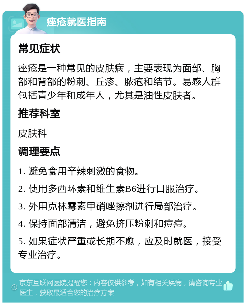 痤疮就医指南 常见症状 痤疮是一种常见的皮肤病，主要表现为面部、胸部和背部的粉刺、丘疹、脓疱和结节。易感人群包括青少年和成年人，尤其是油性皮肤者。 推荐科室 皮肤科 调理要点 1. 避免食用辛辣刺激的食物。 2. 使用多西环素和维生素B6进行口服治疗。 3. 外用克林霉素甲硝唑擦剂进行局部治疗。 4. 保持面部清洁，避免挤压粉刺和痘痘。 5. 如果症状严重或长期不愈，应及时就医，接受专业治疗。