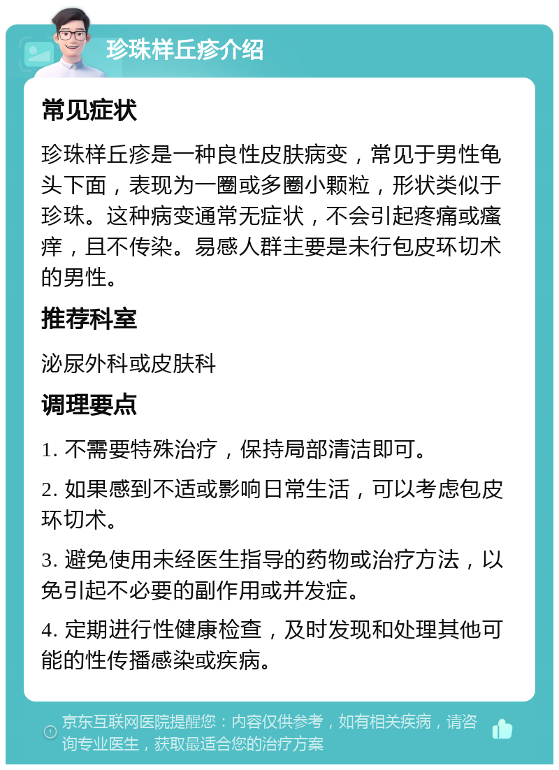 珍珠样丘疹介绍 常见症状 珍珠样丘疹是一种良性皮肤病变，常见于男性龟头下面，表现为一圈或多圈小颗粒，形状类似于珍珠。这种病变通常无症状，不会引起疼痛或瘙痒，且不传染。易感人群主要是未行包皮环切术的男性。 推荐科室 泌尿外科或皮肤科 调理要点 1. 不需要特殊治疗，保持局部清洁即可。 2. 如果感到不适或影响日常生活，可以考虑包皮环切术。 3. 避免使用未经医生指导的药物或治疗方法，以免引起不必要的副作用或并发症。 4. 定期进行性健康检查，及时发现和处理其他可能的性传播感染或疾病。