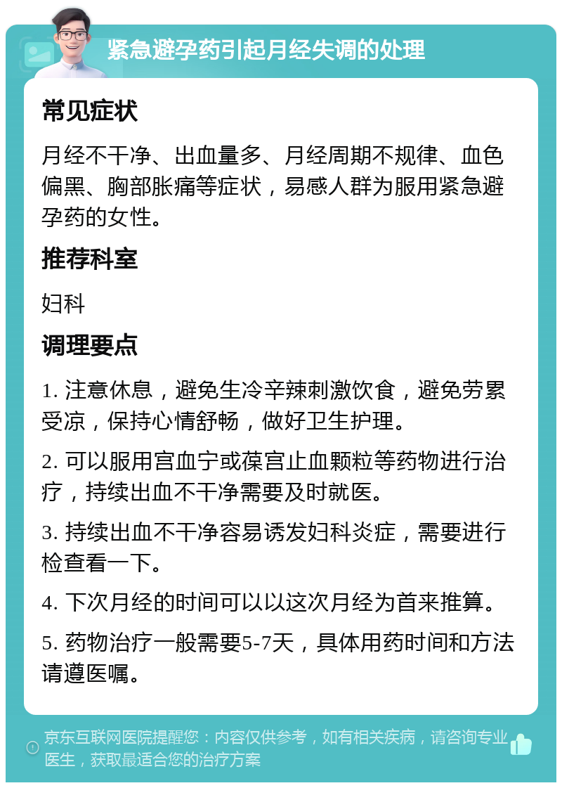 紧急避孕药引起月经失调的处理 常见症状 月经不干净、出血量多、月经周期不规律、血色偏黑、胸部胀痛等症状，易感人群为服用紧急避孕药的女性。 推荐科室 妇科 调理要点 1. 注意休息，避免生冷辛辣刺激饮食，避免劳累受凉，保持心情舒畅，做好卫生护理。 2. 可以服用宫血宁或葆宫止血颗粒等药物进行治疗，持续出血不干净需要及时就医。 3. 持续出血不干净容易诱发妇科炎症，需要进行检查看一下。 4. 下次月经的时间可以以这次月经为首来推算。 5. 药物治疗一般需要5-7天，具体用药时间和方法请遵医嘱。