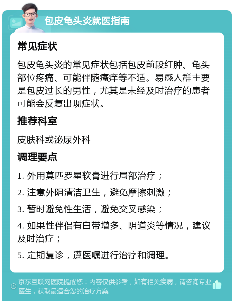 包皮龟头炎就医指南 常见症状 包皮龟头炎的常见症状包括包皮前段红肿、龟头部位疼痛、可能伴随瘙痒等不适。易感人群主要是包皮过长的男性，尤其是未经及时治疗的患者可能会反复出现症状。 推荐科室 皮肤科或泌尿外科 调理要点 1. 外用莫匹罗星软膏进行局部治疗； 2. 注意外阴清洁卫生，避免摩擦刺激； 3. 暂时避免性生活，避免交叉感染； 4. 如果性伴侣有白带增多、阴道炎等情况，建议及时治疗； 5. 定期复诊，遵医嘱进行治疗和调理。