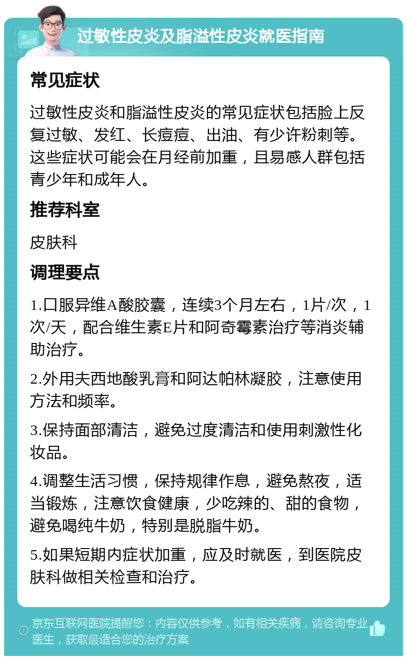 过敏性皮炎及脂溢性皮炎就医指南 常见症状 过敏性皮炎和脂溢性皮炎的常见症状包括脸上反复过敏、发红、长痘痘、出油、有少许粉刺等。这些症状可能会在月经前加重，且易感人群包括青少年和成年人。 推荐科室 皮肤科 调理要点 1.口服异维A酸胶囊，连续3个月左右，1片/次，1次/天，配合维生素E片和阿奇霉素治疗等消炎辅助治疗。 2.外用夫西地酸乳膏和阿达帕林凝胶，注意使用方法和频率。 3.保持面部清洁，避免过度清洁和使用刺激性化妆品。 4.调整生活习惯，保持规律作息，避免熬夜，适当锻炼，注意饮食健康，少吃辣的、甜的食物，避免喝纯牛奶，特别是脱脂牛奶。 5.如果短期内症状加重，应及时就医，到医院皮肤科做相关检查和治疗。