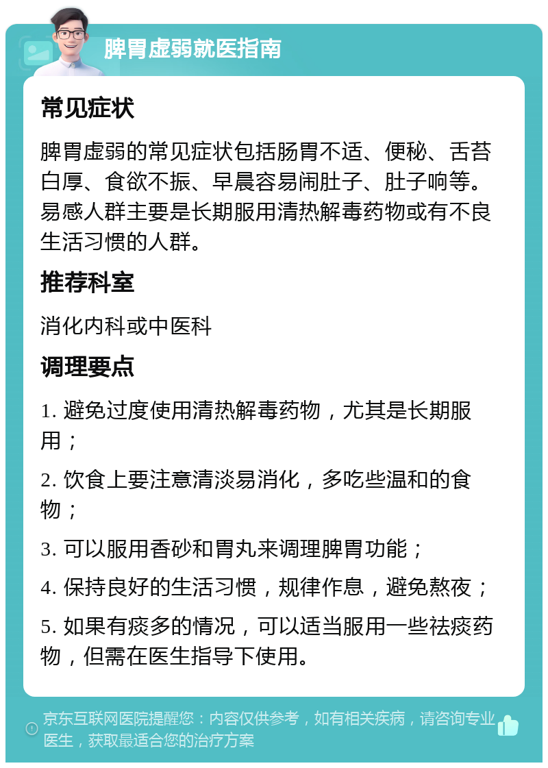 脾胃虚弱就医指南 常见症状 脾胃虚弱的常见症状包括肠胃不适、便秘、舌苔白厚、食欲不振、早晨容易闹肚子、肚子响等。易感人群主要是长期服用清热解毒药物或有不良生活习惯的人群。 推荐科室 消化内科或中医科 调理要点 1. 避免过度使用清热解毒药物，尤其是长期服用； 2. 饮食上要注意清淡易消化，多吃些温和的食物； 3. 可以服用香砂和胃丸来调理脾胃功能； 4. 保持良好的生活习惯，规律作息，避免熬夜； 5. 如果有痰多的情况，可以适当服用一些祛痰药物，但需在医生指导下使用。