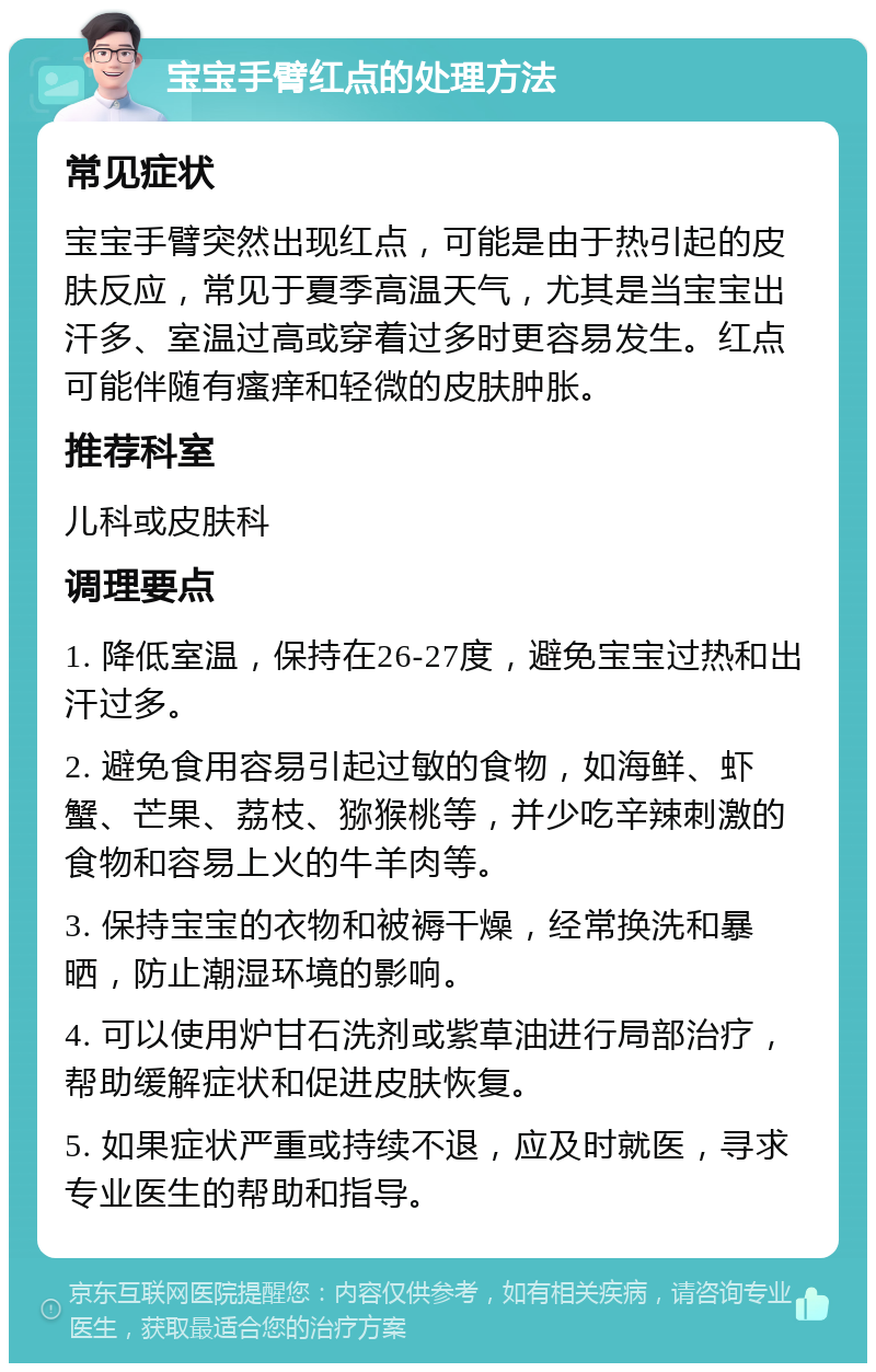 宝宝手臂红点的处理方法 常见症状 宝宝手臂突然出现红点，可能是由于热引起的皮肤反应，常见于夏季高温天气，尤其是当宝宝出汗多、室温过高或穿着过多时更容易发生。红点可能伴随有瘙痒和轻微的皮肤肿胀。 推荐科室 儿科或皮肤科 调理要点 1. 降低室温，保持在26-27度，避免宝宝过热和出汗过多。 2. 避免食用容易引起过敏的食物，如海鲜、虾蟹、芒果、荔枝、猕猴桃等，并少吃辛辣刺激的食物和容易上火的牛羊肉等。 3. 保持宝宝的衣物和被褥干燥，经常换洗和暴晒，防止潮湿环境的影响。 4. 可以使用炉甘石洗剂或紫草油进行局部治疗，帮助缓解症状和促进皮肤恢复。 5. 如果症状严重或持续不退，应及时就医，寻求专业医生的帮助和指导。