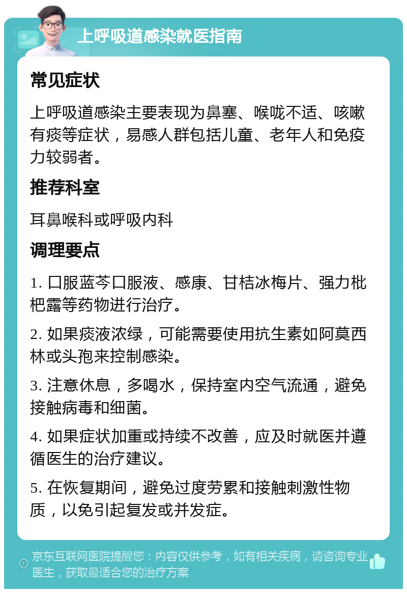 上呼吸道感染就医指南 常见症状 上呼吸道感染主要表现为鼻塞、喉咙不适、咳嗽有痰等症状，易感人群包括儿童、老年人和免疫力较弱者。 推荐科室 耳鼻喉科或呼吸内科 调理要点 1. 口服蓝芩口服液、感康、甘桔冰梅片、强力枇杷露等药物进行治疗。 2. 如果痰液浓绿，可能需要使用抗生素如阿莫西林或头孢来控制感染。 3. 注意休息，多喝水，保持室内空气流通，避免接触病毒和细菌。 4. 如果症状加重或持续不改善，应及时就医并遵循医生的治疗建议。 5. 在恢复期间，避免过度劳累和接触刺激性物质，以免引起复发或并发症。