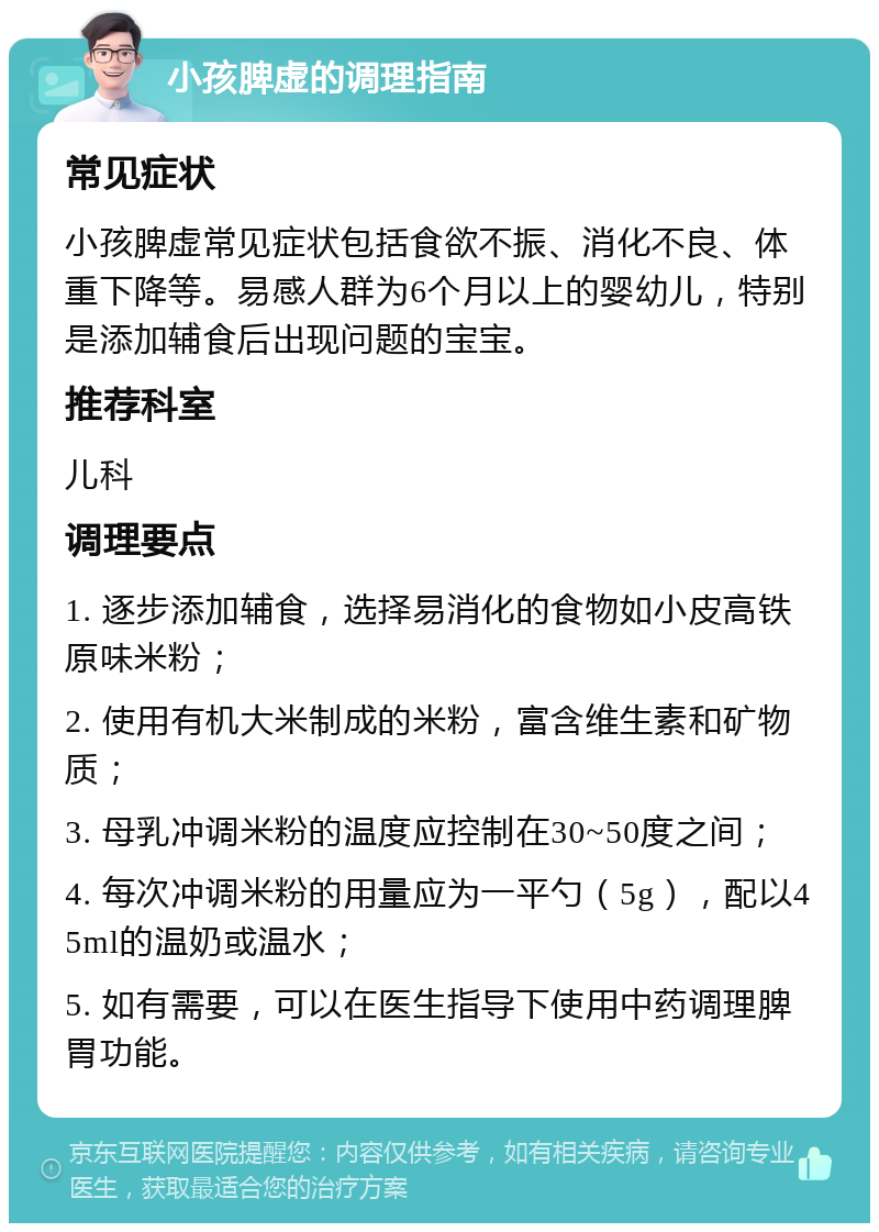 小孩脾虚的调理指南 常见症状 小孩脾虚常见症状包括食欲不振、消化不良、体重下降等。易感人群为6个月以上的婴幼儿，特别是添加辅食后出现问题的宝宝。 推荐科室 儿科 调理要点 1. 逐步添加辅食，选择易消化的食物如小皮高铁原味米粉； 2. 使用有机大米制成的米粉，富含维生素和矿物质； 3. 母乳冲调米粉的温度应控制在30~50度之间； 4. 每次冲调米粉的用量应为一平勺（5g），配以45ml的温奶或温水； 5. 如有需要，可以在医生指导下使用中药调理脾胃功能。