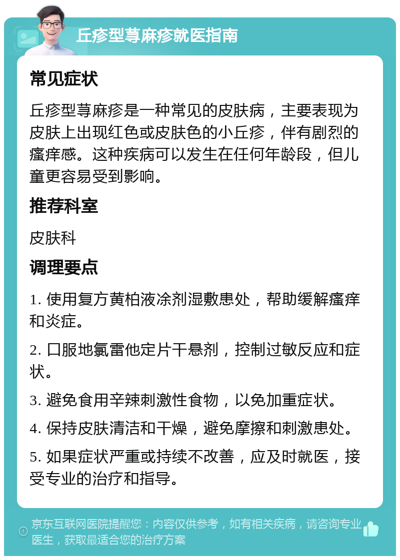 丘疹型荨麻疹就医指南 常见症状 丘疹型荨麻疹是一种常见的皮肤病，主要表现为皮肤上出现红色或皮肤色的小丘疹，伴有剧烈的瘙痒感。这种疾病可以发生在任何年龄段，但儿童更容易受到影响。 推荐科室 皮肤科 调理要点 1. 使用复方黄柏液凃剂湿敷患处，帮助缓解瘙痒和炎症。 2. 口服地氯雷他定片干悬剂，控制过敏反应和症状。 3. 避免食用辛辣刺激性食物，以免加重症状。 4. 保持皮肤清洁和干燥，避免摩擦和刺激患处。 5. 如果症状严重或持续不改善，应及时就医，接受专业的治疗和指导。