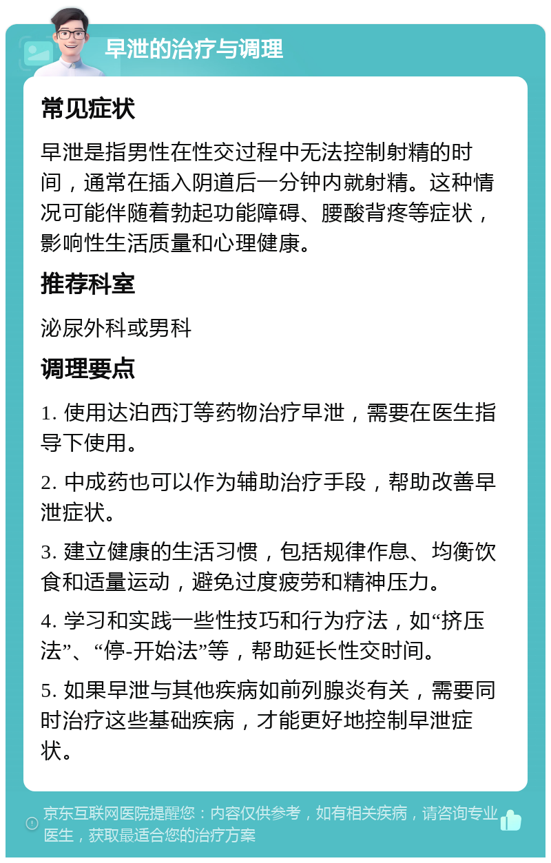 早泄的治疗与调理 常见症状 早泄是指男性在性交过程中无法控制射精的时间，通常在插入阴道后一分钟内就射精。这种情况可能伴随着勃起功能障碍、腰酸背疼等症状，影响性生活质量和心理健康。 推荐科室 泌尿外科或男科 调理要点 1. 使用达泊西汀等药物治疗早泄，需要在医生指导下使用。 2. 中成药也可以作为辅助治疗手段，帮助改善早泄症状。 3. 建立健康的生活习惯，包括规律作息、均衡饮食和适量运动，避免过度疲劳和精神压力。 4. 学习和实践一些性技巧和行为疗法，如“挤压法”、“停-开始法”等，帮助延长性交时间。 5. 如果早泄与其他疾病如前列腺炎有关，需要同时治疗这些基础疾病，才能更好地控制早泄症状。