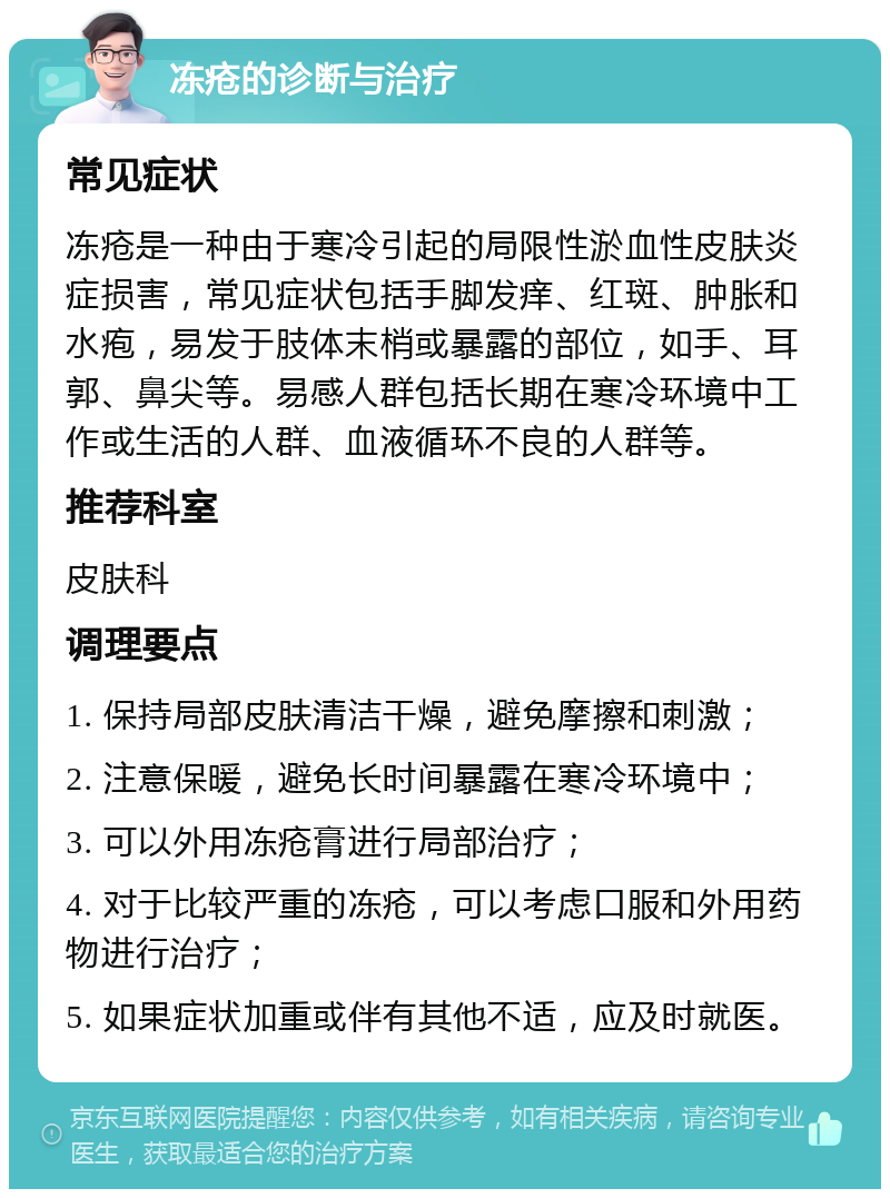 冻疮的诊断与治疗 常见症状 冻疮是一种由于寒冷引起的局限性淤血性皮肤炎症损害，常见症状包括手脚发痒、红斑、肿胀和水疱，易发于肢体末梢或暴露的部位，如手、耳郭、鼻尖等。易感人群包括长期在寒冷环境中工作或生活的人群、血液循环不良的人群等。 推荐科室 皮肤科 调理要点 1. 保持局部皮肤清洁干燥，避免摩擦和刺激； 2. 注意保暖，避免长时间暴露在寒冷环境中； 3. 可以外用冻疮膏进行局部治疗； 4. 对于比较严重的冻疮，可以考虑口服和外用药物进行治疗； 5. 如果症状加重或伴有其他不适，应及时就医。