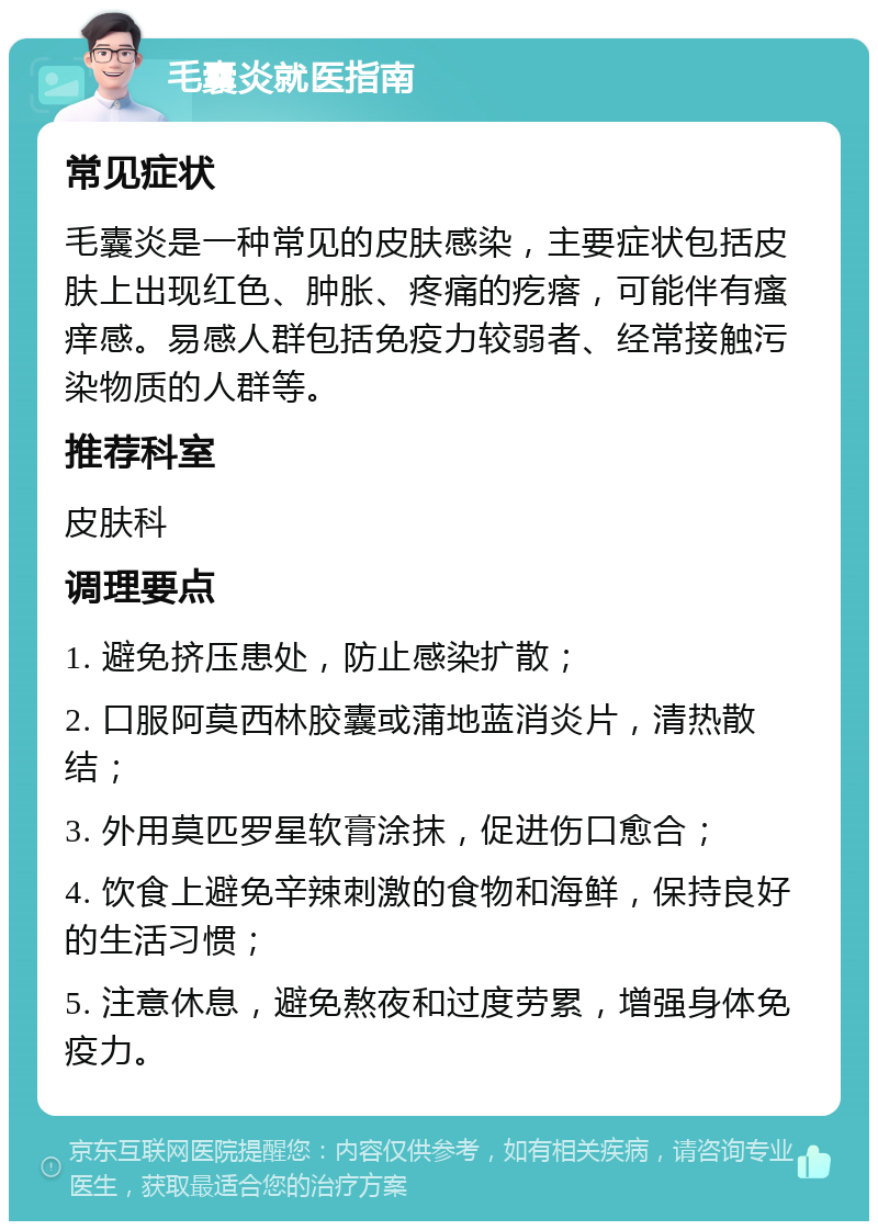 毛囊炎就医指南 常见症状 毛囊炎是一种常见的皮肤感染，主要症状包括皮肤上出现红色、肿胀、疼痛的疙瘩，可能伴有瘙痒感。易感人群包括免疫力较弱者、经常接触污染物质的人群等。 推荐科室 皮肤科 调理要点 1. 避免挤压患处，防止感染扩散； 2. 口服阿莫西林胶囊或蒲地蓝消炎片，清热散结； 3. 外用莫匹罗星软膏涂抹，促进伤口愈合； 4. 饮食上避免辛辣刺激的食物和海鲜，保持良好的生活习惯； 5. 注意休息，避免熬夜和过度劳累，增强身体免疫力。