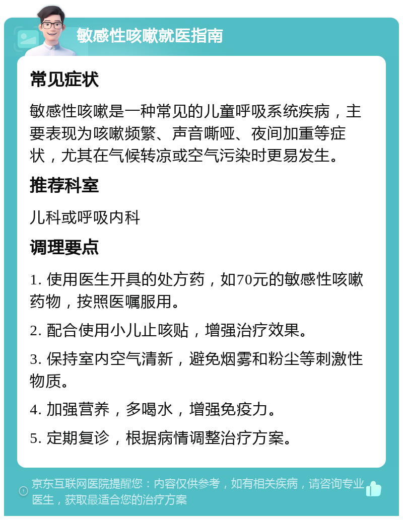 敏感性咳嗽就医指南 常见症状 敏感性咳嗽是一种常见的儿童呼吸系统疾病，主要表现为咳嗽频繁、声音嘶哑、夜间加重等症状，尤其在气候转凉或空气污染时更易发生。 推荐科室 儿科或呼吸内科 调理要点 1. 使用医生开具的处方药，如70元的敏感性咳嗽药物，按照医嘱服用。 2. 配合使用小儿止咳贴，增强治疗效果。 3. 保持室内空气清新，避免烟雾和粉尘等刺激性物质。 4. 加强营养，多喝水，增强免疫力。 5. 定期复诊，根据病情调整治疗方案。