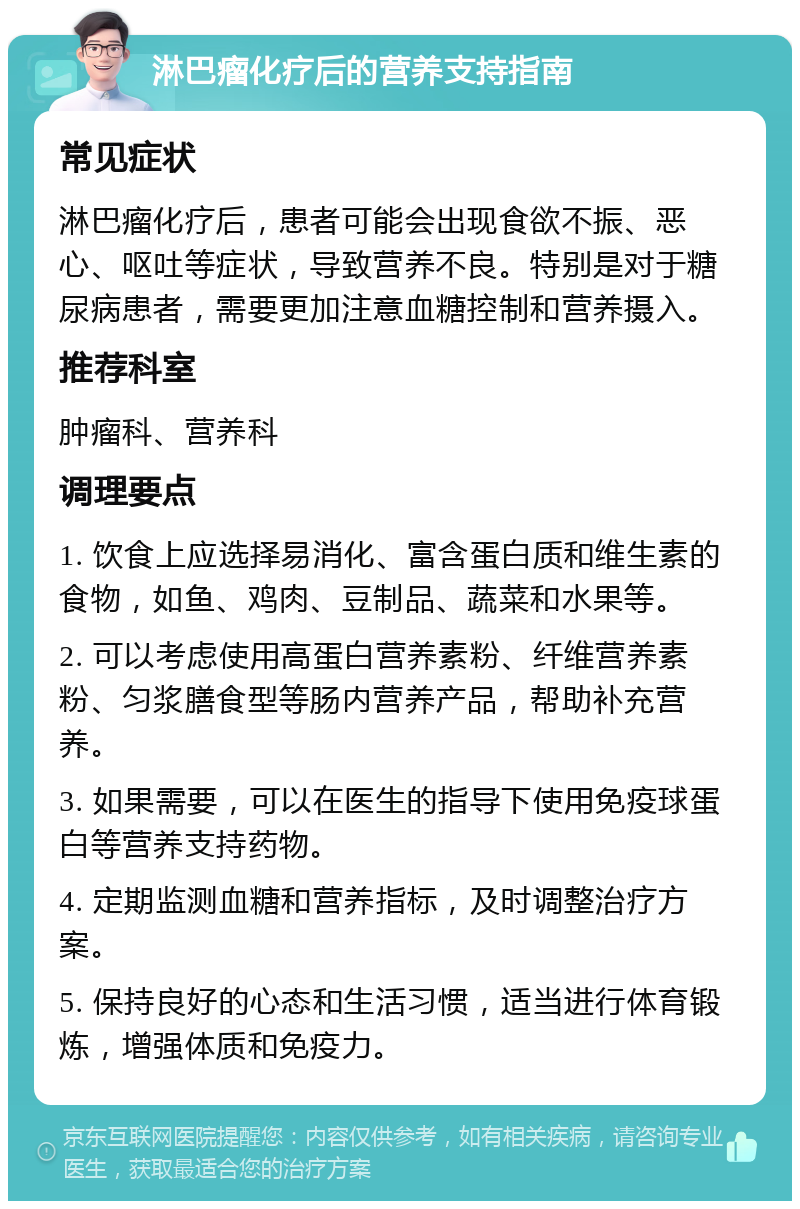 淋巴瘤化疗后的营养支持指南 常见症状 淋巴瘤化疗后，患者可能会出现食欲不振、恶心、呕吐等症状，导致营养不良。特别是对于糖尿病患者，需要更加注意血糖控制和营养摄入。 推荐科室 肿瘤科、营养科 调理要点 1. 饮食上应选择易消化、富含蛋白质和维生素的食物，如鱼、鸡肉、豆制品、蔬菜和水果等。 2. 可以考虑使用高蛋白营养素粉、纤维营养素粉、匀浆膳食型等肠内营养产品，帮助补充营养。 3. 如果需要，可以在医生的指导下使用免疫球蛋白等营养支持药物。 4. 定期监测血糖和营养指标，及时调整治疗方案。 5. 保持良好的心态和生活习惯，适当进行体育锻炼，增强体质和免疫力。