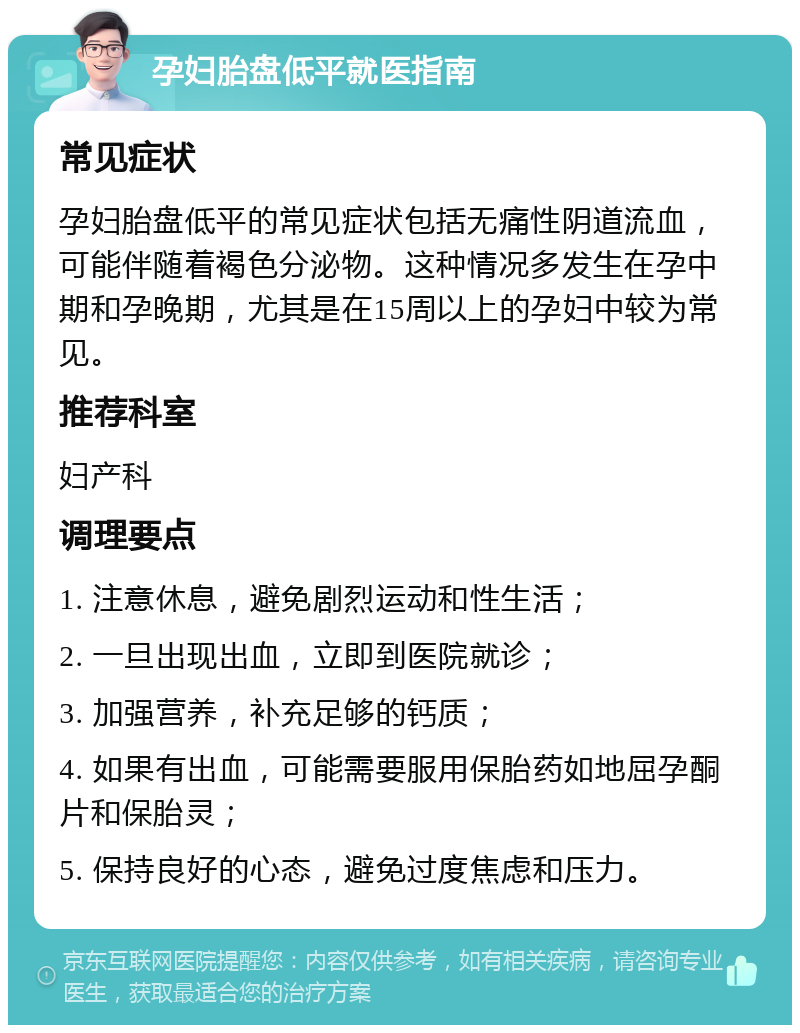 孕妇胎盘低平就医指南 常见症状 孕妇胎盘低平的常见症状包括无痛性阴道流血，可能伴随着褐色分泌物。这种情况多发生在孕中期和孕晚期，尤其是在15周以上的孕妇中较为常见。 推荐科室 妇产科 调理要点 1. 注意休息，避免剧烈运动和性生活； 2. 一旦出现出血，立即到医院就诊； 3. 加强营养，补充足够的钙质； 4. 如果有出血，可能需要服用保胎药如地屈孕酮片和保胎灵； 5. 保持良好的心态，避免过度焦虑和压力。