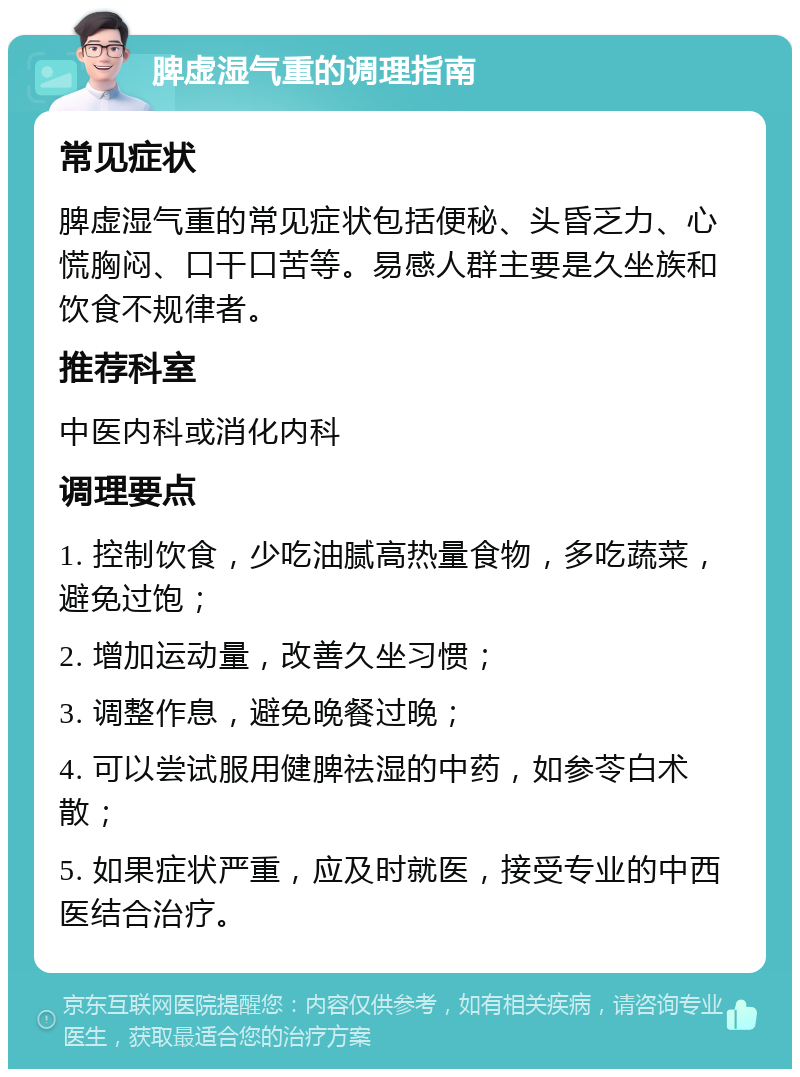 脾虚湿气重的调理指南 常见症状 脾虚湿气重的常见症状包括便秘、头昏乏力、心慌胸闷、口干口苦等。易感人群主要是久坐族和饮食不规律者。 推荐科室 中医内科或消化内科 调理要点 1. 控制饮食，少吃油腻高热量食物，多吃蔬菜，避免过饱； 2. 增加运动量，改善久坐习惯； 3. 调整作息，避免晚餐过晚； 4. 可以尝试服用健脾祛湿的中药，如参苓白术散； 5. 如果症状严重，应及时就医，接受专业的中西医结合治疗。