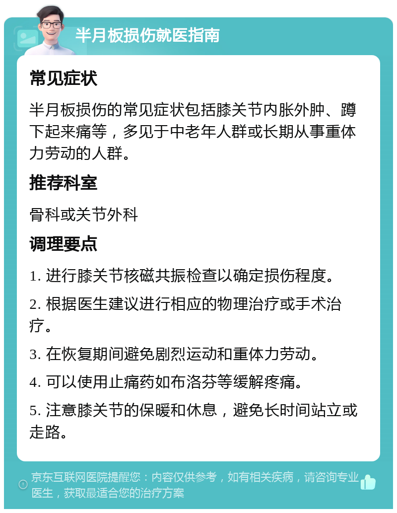 半月板损伤就医指南 常见症状 半月板损伤的常见症状包括膝关节内胀外肿、蹲下起来痛等，多见于中老年人群或长期从事重体力劳动的人群。 推荐科室 骨科或关节外科 调理要点 1. 进行膝关节核磁共振检查以确定损伤程度。 2. 根据医生建议进行相应的物理治疗或手术治疗。 3. 在恢复期间避免剧烈运动和重体力劳动。 4. 可以使用止痛药如布洛芬等缓解疼痛。 5. 注意膝关节的保暖和休息，避免长时间站立或走路。