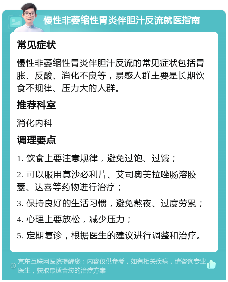 慢性非萎缩性胃炎伴胆汁反流就医指南 常见症状 慢性非萎缩性胃炎伴胆汁反流的常见症状包括胃胀、反酸、消化不良等，易感人群主要是长期饮食不规律、压力大的人群。 推荐科室 消化内科 调理要点 1. 饮食上要注意规律，避免过饱、过饿； 2. 可以服用莫沙必利片、艾司奥美拉唑肠溶胶囊、达喜等药物进行治疗； 3. 保持良好的生活习惯，避免熬夜、过度劳累； 4. 心理上要放松，减少压力； 5. 定期复诊，根据医生的建议进行调整和治疗。