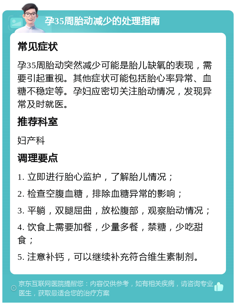 孕35周胎动减少的处理指南 常见症状 孕35周胎动突然减少可能是胎儿缺氧的表现，需要引起重视。其他症状可能包括胎心率异常、血糖不稳定等。孕妇应密切关注胎动情况，发现异常及时就医。 推荐科室 妇产科 调理要点 1. 立即进行胎心监护，了解胎儿情况； 2. 检查空腹血糖，排除血糖异常的影响； 3. 平躺，双腿屈曲，放松腹部，观察胎动情况； 4. 饮食上需要加餐，少量多餐，禁糖，少吃甜食； 5. 注意补钙，可以继续补充符合维生素制剂。