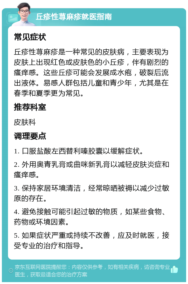 丘疹性荨麻疹就医指南 常见症状 丘疹性荨麻疹是一种常见的皮肤病，主要表现为皮肤上出现红色或皮肤色的小丘疹，伴有剧烈的瘙痒感。这些丘疹可能会发展成水疱，破裂后流出液体。易感人群包括儿童和青少年，尤其是在春季和夏季更为常见。 推荐科室 皮肤科 调理要点 1. 口服盐酸左西替利嗪胶囊以缓解症状。 2. 外用奥青乳膏或曲咪新乳膏以减轻皮肤炎症和瘙痒感。 3. 保持家居环境清洁，经常晾晒被褥以减少过敏原的存在。 4. 避免接触可能引起过敏的物质，如某些食物、药物或环境因素。 5. 如果症状严重或持续不改善，应及时就医，接受专业的治疗和指导。