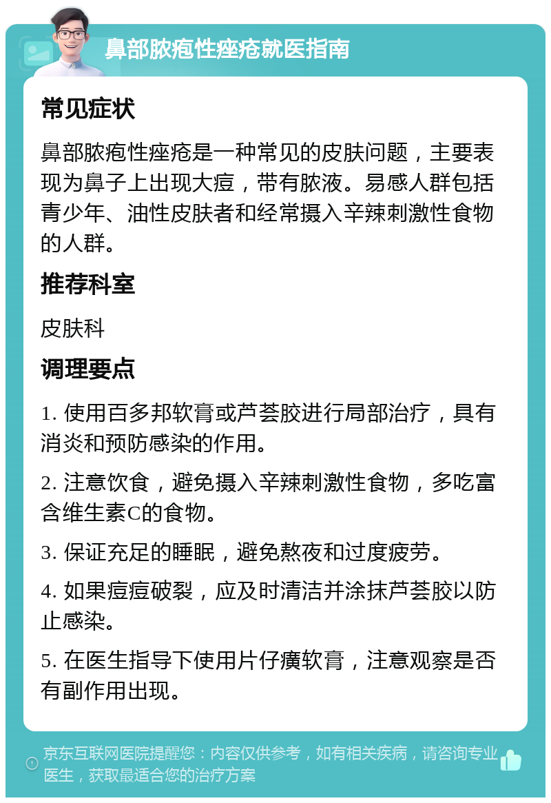 鼻部脓疱性痤疮就医指南 常见症状 鼻部脓疱性痤疮是一种常见的皮肤问题，主要表现为鼻子上出现大痘，带有脓液。易感人群包括青少年、油性皮肤者和经常摄入辛辣刺激性食物的人群。 推荐科室 皮肤科 调理要点 1. 使用百多邦软膏或芦荟胶进行局部治疗，具有消炎和预防感染的作用。 2. 注意饮食，避免摄入辛辣刺激性食物，多吃富含维生素C的食物。 3. 保证充足的睡眠，避免熬夜和过度疲劳。 4. 如果痘痘破裂，应及时清洁并涂抹芦荟胶以防止感染。 5. 在医生指导下使用片仔癀软膏，注意观察是否有副作用出现。