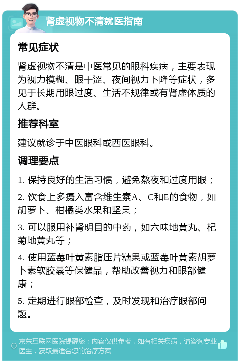 肾虚视物不清就医指南 常见症状 肾虚视物不清是中医常见的眼科疾病，主要表现为视力模糊、眼干涩、夜间视力下降等症状，多见于长期用眼过度、生活不规律或有肾虚体质的人群。 推荐科室 建议就诊于中医眼科或西医眼科。 调理要点 1. 保持良好的生活习惯，避免熬夜和过度用眼； 2. 饮食上多摄入富含维生素A、C和E的食物，如胡萝卜、柑橘类水果和坚果； 3. 可以服用补肾明目的中药，如六味地黄丸、杞菊地黄丸等； 4. 使用蓝莓叶黄素脂压片糖果或蓝莓叶黄素胡萝卜素软胶囊等保健品，帮助改善视力和眼部健康； 5. 定期进行眼部检查，及时发现和治疗眼部问题。