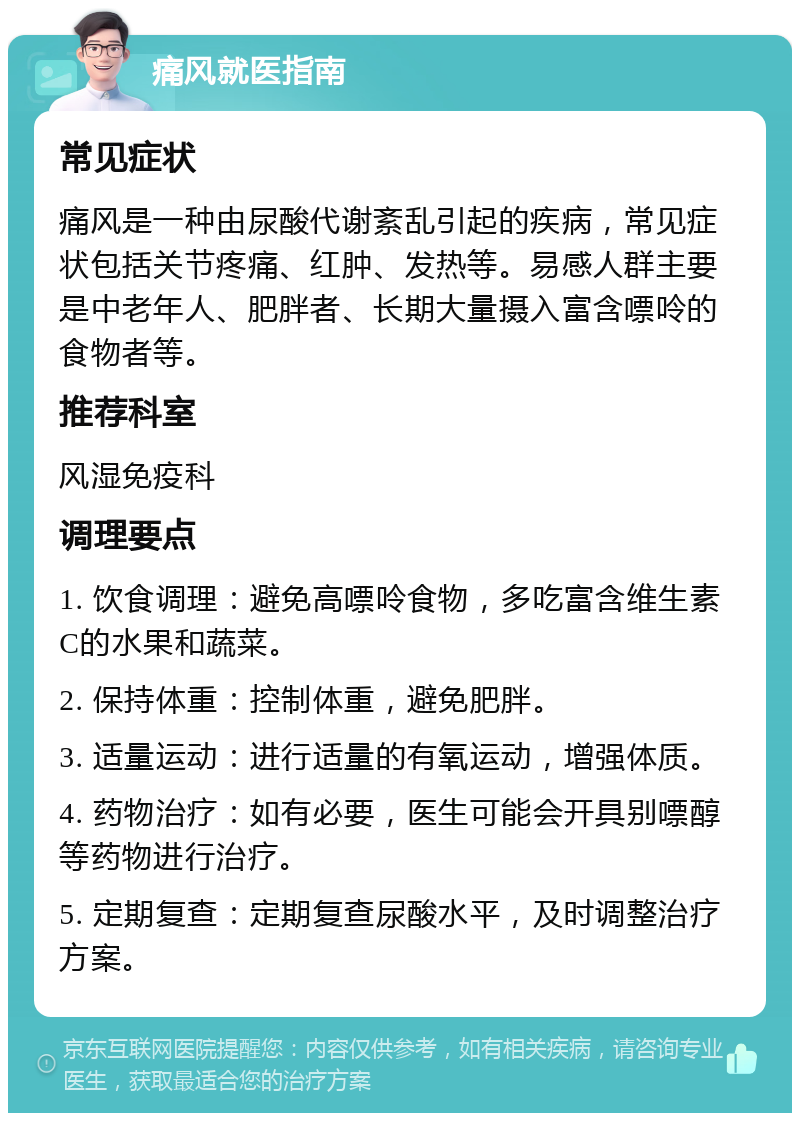 痛风就医指南 常见症状 痛风是一种由尿酸代谢紊乱引起的疾病，常见症状包括关节疼痛、红肿、发热等。易感人群主要是中老年人、肥胖者、长期大量摄入富含嘌呤的食物者等。 推荐科室 风湿免疫科 调理要点 1. 饮食调理：避免高嘌呤食物，多吃富含维生素C的水果和蔬菜。 2. 保持体重：控制体重，避免肥胖。 3. 适量运动：进行适量的有氧运动，增强体质。 4. 药物治疗：如有必要，医生可能会开具别嘌醇等药物进行治疗。 5. 定期复查：定期复查尿酸水平，及时调整治疗方案。