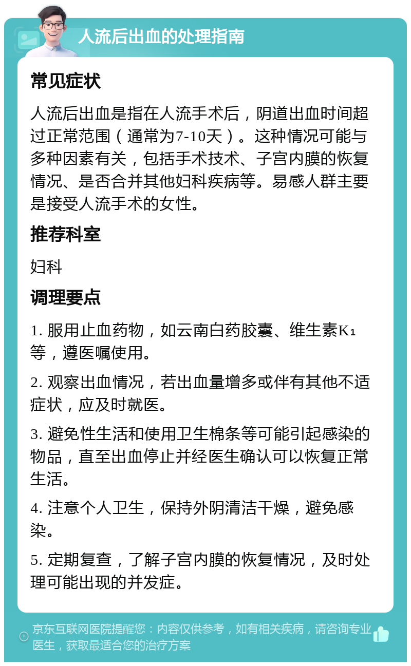 人流后出血的处理指南 常见症状 人流后出血是指在人流手术后，阴道出血时间超过正常范围（通常为7-10天）。这种情况可能与多种因素有关，包括手术技术、子宫内膜的恢复情况、是否合并其他妇科疾病等。易感人群主要是接受人流手术的女性。 推荐科室 妇科 调理要点 1. 服用止血药物，如云南白药胶囊、维生素K₁等，遵医嘱使用。 2. 观察出血情况，若出血量增多或伴有其他不适症状，应及时就医。 3. 避免性生活和使用卫生棉条等可能引起感染的物品，直至出血停止并经医生确认可以恢复正常生活。 4. 注意个人卫生，保持外阴清洁干燥，避免感染。 5. 定期复查，了解子宫内膜的恢复情况，及时处理可能出现的并发症。