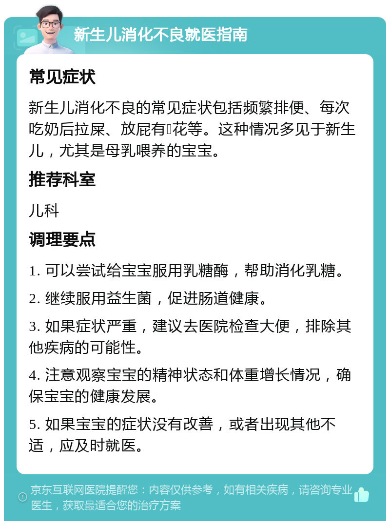 新生儿消化不良就医指南 常见症状 新生儿消化不良的常见症状包括频繁排便、每次吃奶后拉屎、放屁有💩花等。这种情况多见于新生儿，尤其是母乳喂养的宝宝。 推荐科室 儿科 调理要点 1. 可以尝试给宝宝服用乳糖酶，帮助消化乳糖。 2. 继续服用益生菌，促进肠道健康。 3. 如果症状严重，建议去医院检查大便，排除其他疾病的可能性。 4. 注意观察宝宝的精神状态和体重增长情况，确保宝宝的健康发展。 5. 如果宝宝的症状没有改善，或者出现其他不适，应及时就医。